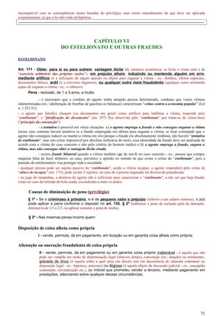 incompatível com as conseqüências muito brandas do privilégio, mas existe entendimento de que deve ser aplicada
conjuntamente, já que a lei não veda tal hipótese.
-----------------------------------------------------------------------------------------------------------------------------------------------------
CAPÍTULO VI
DO ESTELIONATO E OUTRAS FRAUDES
ESTELIONATO
Art. 171 - Obter, para si ou para outrem, vantagem ilícita (de natureza econômica; se lícita o crime será o de
“exercício arbitrário das próprias razões”), em prejuízo alheio, induzindo ou mantendo alguém em erro,
mediante artifício (é a utilização de algum aparato ou objeto para enganar a vítima - ex.: disfarce, efeitos especiais,
documentos falsos), ardil (é a conversa enganosa), ou qualquer outro meio fraudulento (qualquer outra artimanha
capaz de enganar a vítima - ex.: o silêncio):
Pena - reclusão, de 1 a 5 anos, e multa.
- é necessário que a conduta do agente tenha atingido pessoa determinada; condutas que visem vítimas
indeterminadas (ex.: adulteração de bombas de gasolina ou balanças) caracterizam “crime contra a economia popular” (Lei
n. 1.521/51).
- o agente que falsifica cheques (ou documentos em geral) como artifício para ludibriar a vítima, responde pelo
“estelionato”; a “falsificação do documento” (art. 297) fica absorvida pelo “estelionato” por tratar-se de crime-meio
(“princípio da consunção”).
- a tentativa é possível em várias situações: a) o agente emprega a fraude e não consegue enganar a vítima
(nesse caso somente haverá tentativa se a fraude empregada era idônea para enganar a vítima; se ficar constatado que o
agente não conseguiu induzir ou manter a vítima em erro porque a fraude era absolutamente inidônea, não haverá “tentativa
de estelionato”, mas sim crime impossível por absoluta ineficácia do meio; essa idoneidade da fraude deve ser analisada de
acordo com a vítima do caso concreto e não pelo critério do homem médio) e b) o agente emprega a fraude, engana a
vítima, mas não consegue obter a vantagem ilícita visada.
- ocorre fraude bilateral quando a vítima também age de má-fé no caso concreto - ex.: pessoa que compra
máquina falsa de fazer dinheiro; no caso, prevalece a opinião no sentido de que existe o crime de “estelionato”, pois a
punição do estelionatário visa proteger toda a sociedade.
- qualquer pessoa pode ser sujeito passivo do “estelionato”; sendo a vítima incapaz, o agente responderá pelo crime de
“abuso de incapaz” (art. 173); pode existir 2 sujeitos, no caso de a pessoa enganada ser diversa da prejudicada.
- no jogo de tampinhas, a destreza do agente não é suficiente para caracterizar o “estelionato”, a não ser que haja fraude,
como no caso da retirada da bola usada, escondendo-a entre os dedos.
Causas de diminuição de pena (privilégio)
§ 1º - Se o criminoso é primário, e é de pequeno valor o prejuízo (inferior a um salário mínimo), o juiz
pode aplicar a pena conforme o disposto no art. 155, § 2º (substituir a pena de reclusão pela de detenção,
diminuí-la de 1/3 a 2/3, ou aplicar somente a pena de multa).
§ 2º - Nas mesmas penas incorre quem:
Disposição de coisa alheia como própria
I - vende, permuta, dá em pagamento, em locação ou em garantia coisa alheia como própria;
Alienação ou oneração fraudulenta de coisa própria
II - vende, permuta, dá em pagamento ou em garantia coisa própria inalienável - é aquela que não
pode ser vendida em razão de determinação legal (imóveis dotais), convenção (ex.: doação) ou testamento,
gravada de ônus (é aquela sobre a qual pesa um direito real em decorrência de cláusula contratual ou
disposição legal - ex.: hipoteca, anticrese) ou litigiosa (é aquela objeto de discussão judicial - ex.: usucapião
contestado, reivindicação etc.), ou imóvel que prometeu vender a terceiro, mediante pagamento em
prestações, silenciando sobre qualquer dessas circunstâncias;
71
 