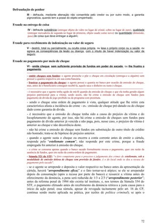 Defraudação de penhor
III - defrauda, mediante alienação não consentida pelo credor ou por outro modo, a garantia
pignoratícia, quando tem a posse do objeto empenhado;
Fraude na entrega de coisa
IV - defrauda substância (entregar objeto de vidro no lugar de cristal, cobre no lugar de ouro), qualidade
(entregar mercadoria de segunda no lugar de primeira, objeto usado como novo) ou quantidade (dimensão,
peso) de coisa que deve entregar a alguém;
Fraude para recebimento de indenização ou valor de seguro
V - destrói, total ou parcialmente, ou oculta coisa própria, ou lesa o próprio corpo ou a saúde, ou
agrava as conseqüências da lesão ou doença, com o intuito de haver indenização ou valor de
seguro;
Fraude no pagamento por meio de cheque
VI - emite cheque, sem suficiente provisão de fundos em poder do sacado, ou lhe frustra o
pagamento.
------------------------------------------------------------------------------------------------------------------------------------
- emitir cheques sem fundos: o agente preenche e põe o cheque em circulação (entrega-o a alguém) sem
possuir a quantia respectiva em sua conta bancária.
- frustrar o pagamento do cheque: o agente possui a quantia no banco por ocasião da emissão do cheque,
mas, antes de o beneficiário conseguir recebê-la, aquele saca o dinheiro ou susta o cheque.
------------------------------------------------------------------------------------------------------------------------------------
- é necessário que o agente tenha agido de má-fé quando da emissão do cheque e que ela tenha gerado algum
prejuízo patrimonial para a vítima; sendo assim, não há crime a emissão de cheque sem fundos para
pagamento de dívida de jogo proibido ou de programa com prostituta.
- sendo o cheque uma ordem de pagamento à vista, qualquer atitude que lhe retire esta
característica afasta a incidência do crime - ex.: emissão de cheque pré-datado ou do cheque
dado como garantia de dívida.
- é necessário que a emissão do cheque tenha sido a causa do prejuízo da vítima e do
locupletamento do agente, por isso, não há crime a emissão de cheques sem fundos para
pagamento de dívida anterior já vencida e não paga, pois, nesse caso, o prejuízo da vítima é
anterior ao cheque e não decorrência deste.
- não há crime a emissão de cheque sem fundos em substituição de outro título de crédito
não honrado; trata-se de hipótese de prejuízo anterior.
- quando o agente susta o cheque ou encerra a conta corrente antes de emitir a cártula,
responde pelo “estelionato comum”; não responde por este crime, porque a fraude
empregada foi anterior à emissão do cheque.
- o crime se consuma apenas quando o banco sacado formalmente recusa o pagamento, quer em razão da
ausência de fundos, quer em razão da contra-ordem de pagamento.
- Súmula 521 do STF: “o foro competente para o processo e julgamento dos crimes de estelionato, sob a
modalidade de emissão dolosa de cheque sem provisão de fundos, é o do local onde se deu a recusa do
pagamento pelo sacado”.
- se o agente se arrepende e deposita o valor respectivo no banco antes da apresentação da
cártula, haverá “arrependimento eficaz” e o fato tornar-se-á atípico; se ele se arrepender
depois da consumação (após a recusa por parte do banco) e ressarcir a vítima antes do
oferecimento da denúncia, a pena será reduzida de 1/3 a 2/3 (“arrependimento posterior”;
antes da reforma penal de 1984 não existia tal instituto, e, nos termos da Súmula 554 do
STF, o pagamento efetuado antes do recebimento da denúncia retirava a justa causa para o
início da ação penal; essa súmula, apesar de revogada tacitamente pelo art. 16 do CP,
continua sendo muito aplicada na prática, por razões de política criminal); se após o
72
 