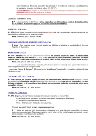 oferecimento da denúncia, mas antes da sentença de 1ª instância, implica o reconhecimento
da atenuante genérica prevista no artigo 65, III, “c”.
- Súmula 48 do STJ: “compete ao juízo do local da obtenção da vantagem ilícita processar e julgar crime de
estelionato cometido mediante falsificação de cheque”.
-------------------------------------------------------------------------------------------------------------------------------------
Causas de aumento de pena
§ 3º - A pena aumenta-se de 1/3, se o crime é cometido em detrimento de entidade de direito público
ou de instituto de economia popular, assistência social ou beneficência.
DUPLICATA SIMULADA
Art. 172 - Emitir fatura, duplicata ou nota de venda (nota fiscal) que não corresponda à mercadoria vendida, em
quantidade ou qualidade, ou ao serviço prestado.
Pena - detenção, de 2 a 4 anos, e multa.
FALSIDADE NO LIVRO DE REGISTRO DE DUPLICATAS
§ único - Nas mesmas penas incorrerá aquele que falsificar ou adulterar a escrituração do Livro de
Registro de Duplicatas.
ABUSO DE INCAPAZES
Art. 173 – Abusar (fazer mau uso, aproveitar-se de alguém), em proveito próprio ou alheio, de necessidade,
paixão ou inexperiência de menor (de 18 anos), ou da alienação ou debilidade mental de outrem, induzindo
qualquer deles à prática de ato suscetível de produzir efeito jurídico, em prejuízo próprio ou de terceiro:
Pena - reclusão, de 2 a 6 anos, e multa.
- para a existência do crime é necessário, além do dolo (direto ou eventual), que o agente tenha intenção de
obter vantagem econômica para si ou para outrem.
- o crime de “abuso de incapaz” diferencia-se do “estelionato” porque não é cometido mediante fraude
e é crime formal.
INDUZIMENTO À ESPECULAÇÃO
Art. 174 - Abusar, em proveito próprio ou alheio, da inexperiência ou da simplicidade (com pouca vivência
nos negócios) ou inferioridade mental (índice de inteligência inferior ao normal) de outrem, induzindo-o à prática
de jogo ou aposta, ou à especulação com títulos ou mercadorias, sabendo ou devendo saber que a
operação é ruinosa:
Pena - reclusão, de 1 a 3 anos, e multa.
FRAUDE NO COMÉRCIO
Art. 175 - Enganar, no exercício de atividade comercial, o adquirente ou consumidor:
I - vendendo, como verdadeira ou perfeita, mercadoria falsificada ou deteriorada;
II - entregando uma mercadoria por outra:
Pena - detenção, de 6 meses a 2 anos, ou multa.
Fraude no comércio de metais ou pedras preciosas
§ 1º - Alterar em obra que lhe é encomendada a qualidade ou o peso de metal ou substituir, no mesmo
caso, pedra verdadeira por falsa ou por outra de menor valor; vender pedra falsa por verdadeira; vender,
como precioso, metal de ou outra qualidade:
Pena - reclusão, de 1 a 5 anos, e multa.
73
 