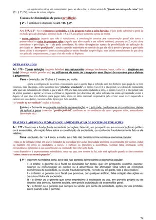 - o sujeito ativo deve ser comerciante, pois, se não o for, o crime será o de “fraude na entrega de coisa” (art.
171, § 2°, IV); trata-se de crime próprio.
Causas de diminuição de pena (privilégio)
§ 2º - É aplicável o disposto no art. 155, § 2º.
---------------------------------------------------------------------------------------------------------------------------------------------
Art. 155, § 2º - Se o criminoso é primário, e é de pequeno valor a coisa furtada, o juiz pode substituir a pena de
reclusão pela de detenção, diminuí-la de 1/3 a 2/3, ou aplicar somente a pena de multa.
- autor primário (aquele que não é reincidente; a condenação anterior por contravenção penal não retira a
primariedade) e coisa de pequeno valor (aquela que não excede a um salário mínimo): presente os 2, o juiz deve
considerar o privilégio, se 1 ele pode considerar; há sérias divergências acerca da possibilidade de aplicação do
privilégio ao “furto qualificado”, sendo a opinião majoritária no sentido de que ela não é possível porque a gravidade
desse delito é incompatível com as conseqüências muito brandas do privilégio, mas existe entendimento de que deve
ser aplicada conjuntamente, já que a lei não veda tal hipótese.
---------------------------------------------------------------------------------------------------------------------------------------------
OUTRAS FRAUDES
Art. 176 - Tomar refeição (engloba bebidas) em restaurante (abrange lanchonetes, bares, cafés etc.), alojar-se em
hotel (abrange motéis, pensões etc) ou utilizar-se de meio de transporte sem dispor de recursos para efetuar
o pagamento:
Pena - detenção, de 15 dias a 2 meses, ou multa.
- para a configuração do crime, é necessário que o agente faça a refeição sem ter dinheiro para pagá-la; se tem
recursos, mas não paga, como acontece nos “pinduras estudantis”, o ilícito é só civil e não penal; se o dono do restaurante
sabe que são estudantes de Direito e que é dia 11.08, ele não está sendo induzido a erro, o ilícito é só civil e não penal; não
há crime quando o agente se recusa a efetuar o pagamento por discordar do valor cobrado na conta apresentada; come e
depois vê que não tem dinheiro para pagar tudo, entra no dolo eventual, responderá pelo crime; caso tiver esquecido a
carteira em casa (erro), inexiste o fato típico por falta do dolo.
- o “estado de necessidade” exclui a ilicitude.
§ único - Somente se procede mediante representação, e o juiz pode, conforme as circunstâncias, deixar
de aplicar a pena (conceder “perdão judicial” conforme as circunstâncias do caso - pequeno valor, antecedentes
favoráveis etc.).
FRAUDES E ABUSOS NA FUNDAÇAO OU ADMINISTRAÇÃO DE SOCIEDADE POR AÇÕES
Art. 177 - Promover a fundação de sociedade por ações, fazendo, em prospecto ou em comunicação ao público
ou à assembléia, afirmação falsa sobre a constituição da sociedade, ou ocultando fraudulentamente fato a ela
relativo:
Pena - reclusão, de 1 a 4 anos, e multa, se o fato não constitui crime contra a economia popular.
- trata-se de infração penal em que o fundador da sociedade por ações (sociedade anônima ou comandita por ações), induz
ou mantém em erros os candidatos a sócios, o público ou presentes à assembléia, fazendo falsa afirmação sobre
circunstâncias referentes à sua constituição ou ocultando fato relevante desta.
- esse dispositivo é expressamente subsidiário, uma vez que, nos termos da lei, não será aplicado quando o fato constituir
“crime contra a economia popular”.
§ 1º - Incorrem na mesma pena, se o fato não constitui crime contra a economia popular:
I - o diretor, o gerente ou o fiscal de sociedade por ações, que, em prospecto, relatório, parecer,
balanço ou comunicação ao público ou à assembléia, faz afirmação falsa sobre as condições
econômicas da sociedade, ou oculta fraudulentamente, no todo ou em parte, fato a elas relativo;
II - o diretor, o gerente ou o fiscal que promove, por qualquer artifício, falsa cotação das ações ou
de outros títulos da sociedade;
III - o diretor ou o gerente que toma empréstimo à sociedade ou usa, em proveito próprio ou de
terceiro, dos bens ou haveres sociais, sem prévia autorização da assembléia geral;
IV - o diretor ou o gerente que compra ou vende, por conta da sociedade, ações por ela emitidas,
salvo quando a lei o permite;
74
 