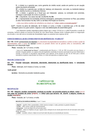 V - o diretor ou o gerente que, como garantia de crédito social, aceita em penhor ou em caução
ações da própria sociedade;
VI - o diretor ou o gerente que, na falta de balanço, em desacordo com este, ou mediante balanço
falso, distribui lucros ou dividendos fictícios;
VII - o diretor, o gerente ou o fiscal que, por interposta pessoa, ou conluiado com acionista,
consegue a aprovação de conta ou parecer;
VIII - o liquidante, nos casos dos ns. I, II, III, IV, V e VII;
IX - o representante da sociedade anônima estrangeira, autorizada a funcionar no País, que pratica
os atos mencionados nos ns. I e II, ou dá falsa informação ao Governo.
- todos esses delitos também são subsidiários em relação aos “crimes contra a economia popular”.
§ 2º - Incorre na pena de detenção, de 6 meses a 2 anos, e multa, o acionista que, a fim de obter
vantagem para si ou para outrem, negocia o voto nas deliberações de assembléia geral.
- este dispositivo perdeu importância prática depois que o artigo 118 da Lei n. 6.404/76 permitiu o acordo de
acionistas, inclusive quanto ao exercício do direito de voto; dessa forma, somente existe a infração penal se a negociação
envolvendo o voto não estiver revestida das formalidades legais ou contrariar texto expresso de lei.
EMISSÃO IRREGULAR DE CONHECIMENTO DE DEPÓSITO OU “WARRANT”
Art. 178 - Emitir conhecimento de depósito (é o documento de propriedade da mercadoria e confere ao dono o poder de
disponibilidade sobre a coisa) ou warrant (confere ao portador direito real de garantia sobre as mercadorias), em
desacordo com disposição legal:
Pena - reclusão, de 1 a 4 anos, e multa.
- trata-se de “norma penal em branco”, complementada pelo Decreto n. 1.102, de 1903; de acordo com seus dizeres, a
emissão é irregular quando: a) a empresa não está legalmente constituída, b) inexiste autorização do governo federal para a
emissão, c) inexistem as mercadorias especificadas como depósito, d) há emissão de mais de um título para a mesma
mercadoria ou gêneros especificados nos títulos, e) o título não apresenta as exigências legais.
FRAUDE À EXECUÇÃO
Art. 179 - Fraudar execução, alienando, desviando, destruindo ou danificando bens, ou simulando
dívidas:
Pena - detenção, de 6 meses a 2 anos, ou multa.
Ação penal
§ único - Somente se procede mediante queixa.
CAPÍTULO VII
DA RECEPTAÇÃO
RECEPTAÇÃO
Art. 180 - Adquirir, receber, transportar, conduzir ou ocultar, em proveito próprio ou alheio, coisa (móvel)
que sabe ser produto de crime (própria), ou influir para que terceiro, de boa-fé, a adquira, receba ou
oculte (imprópria):
Pena - reclusão, de 1 a 4 anos, e multa.
RECEPTAÇÃO SIMPLES PRÓPRIA (“caput”, 1ª parte)
-------------------------------------------------------------------------------------------------------------------------------------
- adquirir – significa obter a propriedade, a título oneroso (compra e venda, permuta) ou gratuito (doação).
- receber – obter a posse, ainda que transitoriamente.
- transportar – levar um objeto de um local para outro.
- conduzir – refere-se à hipótese em que o agente toma a direção de um veículo para levá-lo de um local para outro (guiar,
dirigir, governar).
- ocultar – esconder, colocar o objeto em um local onde não possa ser encontrado por terceiros.
-------------------------------------------------------------------------------------------------------------------------------------
75
 