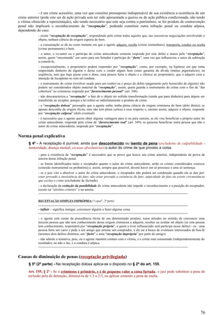 - é um crime acessório, uma vez que constitui pressuposto indispensável de sua existência a ocorrência de um
crime anterior (pode este ser de ação privada sem ter sido apresentada a queixa ou de ação pública condicionada, não tendo
a vítima oferecido a representação), não sendo necessário que este seja contra o patrimônio; se for produto de contravenção
penal não implicará o reconhecimento de “receptação”, podendo constituir outra infração penal ou conduta atípica,
dependendo do caso.
- existe “receptação de receptação”, respondendo pelo crime todos aqueles que, nas sucessivas negociações envolvendo o
objeto, tenham ciência da origem espúria do bem.
- a consumação se dá no exato instante em que o agente adquire, recebe (crime instantâneo), transporta, conduz ou oculta
(crime permanente) o bem.
- o autor, o co-autor ou o partícipe do crime antecedente somente responde por este delito e nunca pela “receptação”,
assim, quem “encomenda” um carro para um furtador é partícipe do “furto”, uma vez que influenciou o autor da subtração
a cometê-la.
- excepcionalmente, o proprietário poderá responder por “receptação”, como, por exemplo, na hipótese em que toma
emprestado dinheiro de alguém e deixa com o credor algum bem como garantia da dívida (mútuo pignoratício); na
seqüência, sem que haja ajuste com o dono, uma pessoa furta o objeto e o oferece ao proprietário, que o adquire com a
intenção de locupletar-se com tal conduta.
- o instrumento do crime (revólver usado para um roubo) ou o preço do delito (pagamento pelo homicídio de alguém) não
podem ser considerados objeto material da “receptação”, assim, quem guarda o instrumento do crime com o fim de “dar
cobertura” ao criminoso responde por “favorecimento pessoal” (art. 348).
- não descaracteriza a “receptação” o fato de o objeto ter sofrido transformação (ainda que para dinheiro) para depois ser
transferido ao receptor, porque a lei refere-se indistintamente a produto de crime.
- a “receptação dolosa” pressupõe que o agente saiba, tenha plena ciência da origem criminosa do bem (dolo direto); se
apenas desconfia da origem ilícita, mas não tem plena certeza a esse respeito e, mesmo assim, adquire o objeto, responde
por “receptação culposa” (dolo eventual).
- é necessário que o agente queira obter alguma vantagem para si ou para outrem, se ele visa beneficiar o próprio autor do
crime antecedente, responde pelo crime de “favorecimento real” (art. 349); se quisesse beneficiar outra pessoa que não o
autor do crime antecedente, responde por “receptação”.
Norma penal explicativa
§ 4º - A receptação é punível, ainda que desconhecido ou isento de pena (excludente de culpabilidade -
menoridade, doença mental; escusas absolutórias) o autor do crime de que proveio a coisa.
- para a existência da “receptação” é necessário que se prove que houve um crime anterior, independente de prova de
autoria dessa infração penal.
- se forem identificados tanto o receptador quanto o autor do crime antecedente, serão os crimes considerados conexos
(conexão instrumental ou probatória) e, assim, sempre que possível, deverá haver um só processo e uma só sentença.
- se o juiz vier a absolver o autor do crime antecedente, o receptador não poderá ser condenado quando ela se deu por:
estar provada a inexistência do fato; não estar provada a existência do fato; atipicidade do fato ou existir circunstância
que exclua o crime (excludente de ilicitude).
- a declaração da extinção da punibilidade do crime antecedente não impede o reconhecimento e a punição do receptador,
exceto na “abolitio criminis” e na anistia.
-------------------------------------------------------------------------------------------------------------------------------------
RECEPTAÇÃO SIMPLES IMPRÓPRIA (“caput”, 2ª parte)
-------------------------------------------------------------------------------------------------------------------------------------
- influir – significa instigar, convencer alguém a fazer alguma coisa.
-------------------------------------------------------------------------------------------------------------------------------------
- o agente está ciente da procedência ilícita de um determinado produto, toma atitudes no sentido de convencer uma
terceira pessoa que não tem conhecimento dessa origem criminosa a adquirir, receber ou ocultar tal objeto (se esta pessoa
tem conhecimento, responderá por “receptação própria”, e quem o tiver influenciado será partícipe nesse delito) - ex.: uma
pessoa furta um carro e pede a um amigo que arrume um comprador, e ele sai à busca de eventuais interessados de boa-fé
(teremos dois delitos distintos, um “furto” e uma “receptação imprópria” por parte do amigo).
- não admite a tentativa, pois, ou o agente mantém contato com a vítima, e o crime está consumado (independentemente do
resultado), ou não o faz, e a conduta é atípica.
-------------------------------------------------------------------------------------------------------------------------------------
Causas de diminuição de penas (receptação privilegiada)
§ 5º (2ª parte) - Na receptação dolosa aplica-se o disposto no § 2º do art. 155.
Art. 155, § 2º - Se o criminoso é primário, e é de pequeno valor a coisa furtada, o juiz pode substituir a pena de
reclusão pela de detenção, diminuí-la de 1/3 a 2/3, ou aplicar somente a pena de multa.
76
 
