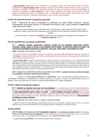 - autor primário (aquele que não é reincidente; a condenação anterior por contravenção penal não retira a
primariedade) e coisa de pequeno valor (aquela que não excede a um salário mínimo): presente os dois, o juiz deve
considerar o privilégio, se apenas um, ele pode considerar; há sérias divergências acerca da possibilidade de
aplicação do privilégio ao “furto qualificado”, sendo a opinião majoritária no sentido de que ela não é possível
porque a gravidade desse delito é incompatível com as conseqüências muito brandas do privilégio, mas existe
entendimento de que deve ser aplicada conjuntamente, já que a lei não veda tal hipótese.
Causas de aumento de pena (receptação agravada)
§ 6º - Tratando-se de bens e instalações do patrimônio da União, Estado, Município, empresa
concessionária de serviços públicos ou sociedade de economia mista, a pena prevista no caput deste
artigo aplica-se em dobro.
- para que a pena majorada possa ser aplicada, todavia, não basta que o agente tenha ciência da origem ilícita,
exigindo-se, também, que saiba especificadamente que o patrimônio de uma das pessoas jurídicas mencionadas foi
atingido.
- somente se aplica às formas de “receptação” previstas no “caput” (própria ou imprópria), sendo inaplicáveis à
“receptação qualificada” (§1°).
Formas qualificadas (receptação qualificada)
§ 1º - Adquirir, receber, transportar, conduzir, ocultar, ter em depósito, desmontar, montar,
remontar, vender, expor à venda, ou de qualquer forma utilizar, em proveito próprio ou alheio, no
exercício de atividade comercial ou industrial, coisa que “deve saber” ser produto de crime:
Pena - reclusão, de 3 a 8 anos, e multa.
- em razão do exercício da atividade comercial ou industrial, encontra grande facilidade em repassar o produto da
“receptação” a terceiros de boa-fé, que, iludidos pela impressão de maior garantia oferecida por profissionais dessas
áreas, acabam sendo presas fáceis.
- expressão “deve saber”: existem três posicionamentos, mas o que parece ser o mais correto, é o que a expressão teria sido
utilizada como elemento normativo e não como elemento subjetivo do tipo (para indicar dolo direto ou eventual); sendo assim,
“deve saber” seria apenas um critério para que o juiz, no caso concreto, pudesse analisar se o comerciante ou industrial, tendo em
vista o conhecimento acerca das atividades especializadas que exercem ou das circunstâncias que envolveram o fato, tinham ou
não a obrigação de conhecer a origem do bem - ex.: comerciante de veículos usados não pode alegar desconhecimento acerca de
uma adulteração grosseira de chassi de um automóvel por ele adquirido.
§ 2º - Equipara-se à atividade comercial, para efeito do § anterior, qualquer forma de comércio irregular
ou clandestino, inclusive o exercício em residência.
- trata-se de “norma penal explicativa ou complementar”, que visa não deixar qualquer dúvida sobre a
possibilidade de aplicação da qualificadora a camelôs, pessoas que exerçam o comércio em suas próprias casas ou a
qualquer outro comerciante que não tenha sua situação regularizada junto aos órgãos competentes.
Formas culposas (receptação culposa)
§ 3º - Adquirir ou receber coisa que, por sua natureza (ex.: aquisição de um revólver desacompanhado do
registro ou sem numeração, de um veículo sem o respectivo documento ou com falsificação grosseira do chassi etc.)
ou pela desproporção entre o valor e o preço, ou pela condição de quem a oferece (ocorre quando
uma pessoa adquire ou recebe um objeto de alguém totalmente desconhecido, que não tinha condições financeiras
para possuir o bem oferecido, de sujeito sabidamente entregue à prática de infrações penais etc.), deve presumir-
se obtida por meio criminoso:
Pena - detenção, de 1 mês a 1 ano, ou multa, ou ambas as penas.
- o agente, em razão de um dos parâmetros mencionados acima, deveria ter presumido a origem espúria do bem, ou, em outras
palavras, de que o homem médio desconfiaria de tal procedência ilícita e não adquiriria ou receberia o objeto.
Perdão judicial
§ 5º (1ª parte) - Na hipótese do § 3º (receptação culposa), se o criminoso é primário, pode (deve) o juiz,
tendo em consideração as circunstâncias (as circunstâncias do crime devem indicar que ele não se revestiu de
especial gravidade - ex.: aquisição de bem de pequeno valor), deixar de aplicar a pena.
- é “causa extintiva da punibilidade”, não subsistindo qualquer efeito condenatório.
77
 