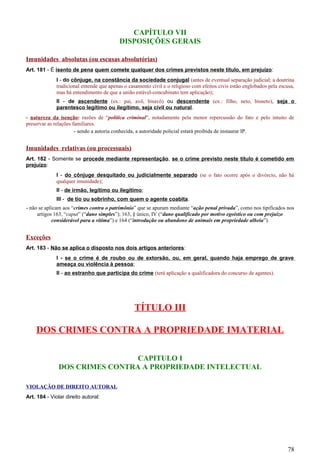 CAPÍTULO VII
DISPOSIÇÕES GERAIS
Imunidades absolutas (ou escusas absolutórias)
Art. 181 - É isento de pena quem comete qualquer dos crimes previstos neste título, em prejuízo:
I - do cônjuge, na constância da sociedade conjugal (antes de eventual separação judicial; a doutrina
tradicional entende que apenas o casamento civil e o religioso com efeitos civis estão englobados pela escusa,
mas há entendimento de que a união estável-concubinato tem aplicação);
II - de ascendente (ex.: pai, avô, bisavô) ou descendente (ex.: filho, neto, bisneto), seja o
parentesco legítimo ou ilegítimo, seja civil ou natural.
- natureza da isenção: razões de “política criminal”, notadamente pela menor repercussão do fato e pelo intuito de
preservar as relações familiares.
- sendo a autoria conhecida, a autoridade policial estará proibida de instaurar IP.
Imunidades relativas (ou processuais)
Art. 182 - Somente se procede mediante representação, se o crime previsto neste título é cometido em
prejuízo:
I - do cônjuge desquitado ou judicialmente separado (se o fato ocorre após o divórcio, não há
qualquer imunidade);
II - de irmão, legítimo ou ilegítimo;
III - de tio ou sobrinho, com quem o agente coabita.
- não se aplicam aos “crimes contra o patrimônio” que se apuram mediante “ação penal privada”, como nos tipificados nos
artigos 163, “caput” (“dano simples”); 163, § único, IV (“dano qualificado por motivo egoístico ou com prejuízo
considerável para a vítima”) e 164 (“introdução ou abandono de animais em propriedade alheia”).
Exceções
Art. 183 - Não se aplica o disposto nos dois artigos anteriores:
I - se o crime é de roubo ou de extorsão, ou, em geral, quando haja emprego de grave
ameaça ou violência à pessoa;
II - ao estranho que participa do crime (terá aplicação a qualificadora do concurso de agentes).
TÍTULO III
DOS CRIMES CONTRA A PROPRIEDADE IMATERIAL
CAPITULO I
DOS CRIMES CONTRA A PROPRIEDADE INTELECTUAL
VIOLAÇÃO DE DIREITO AUTORAL
Art. 184 - Violar direito autoral:
78
 