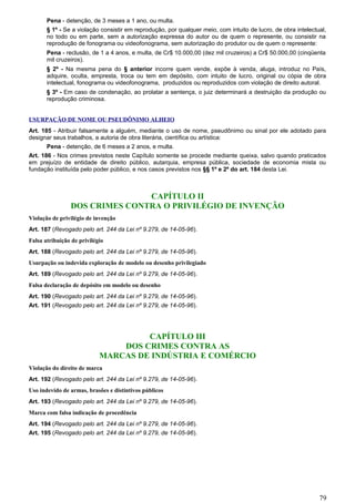 Pena - detenção, de 3 meses a 1 ano, ou multa.
§ 1º - Se a violação consistir em reprodução, por qualquer meio, com intuito de lucro, de obra intelectual,
no todo ou em parte, sem a autorização expressa do autor ou de quem o represente, ou consistir na
reprodução de fonograma ou videofonograma, sem autorização do produtor ou de quem o represente:
Pena - reclusão, de 1 a 4 anos, e multa, de Cr$ 10.000,00 (dez mil cruzeiros) a Cr$ 50.000,00 (cinqüenta
mil cruzeiros).
§ 2º - Na mesma pena do § anterior incorre quem vende, expõe à venda, aluga, introduz no País,
adquire, oculta, empresta, troca ou tem em depósito, com intuito de lucro, original ou cópia de obra
intelectual, fonograma ou videofonograma, produzidos ou reproduzidos com violação de direito autoral.
§ 3º - Em caso de condenação, ao prolatar a sentença, o juiz determinará a destruição da produção ou
reprodução criminosa.
USURPAÇÃO DE NOME OU PSEUDÔNIMO ALHEIO
Art. 185 - Atribuir falsamente a alguém, mediante o uso de nome, pseudônimo ou sinal por ele adotado para
designar seus trabalhos, a autoria de obra literária, científica ou artística:
Pena - detenção, de 6 meses a 2 anos, e multa.
Art. 186 - Nos crimes previstos neste Capítulo somente se procede mediante queixa, salvo quando praticados
em prejuízo de entidade de direito público, autarquia, empresa pública, sociedade de economia mista ou
fundação instituída pelo poder público, e nos casos previstos nos §§ 1º e 2º do art. 184 desta Lei.
CAPÍTULO II
DOS CRIMES CONTRA O PRIVILÉGIO DE INVENÇÃO
Violação de privilégio de invenção
Art. 187 (Revogado pelo art. 244 da Lei nº 9.279, de 14-05-96).
Falsa atribuição de privilégio
Art. 188 (Revogado pelo art. 244 da Lei nº 9.279, de 14-05-96).
Usurpação ou indevida exploração de modelo ou desenho privilegiado
Art. 189 (Revogado pelo art. 244 da Lei nº 9.279, de 14-05-96).
Falsa declaração de depósito em modelo ou desenho
Art. 190 (Revogado pelo art. 244 da Lei nº 9.279, de 14-05-96).
Art. 191 (Revogado pelo art. 244 da Lei nº 9.279, de 14-05-96).
CAPÍTULO III
DOS CRIMES CONTRA AS
MARCAS DE INDÚSTRIA E COMÉRCIO
Violação do direito de marca
Art. 192 (Revogado pelo art. 244 da Lei nº 9.279, de 14-05-96).
Uso indevido de armas, brasões e distintivos públicos
Art. 193 (Revogado pelo art. 244 da Lei nº 9.279, de 14-05-96).
Marca com falsa indicação de procedência
Art. 194 (Revogado pelo art. 244 da Lei nº 9.279, de 14-05-96).
Art. 195 (Revogado pelo art. 244 da Lei nº 9.279, de 14-05-96).
79
 