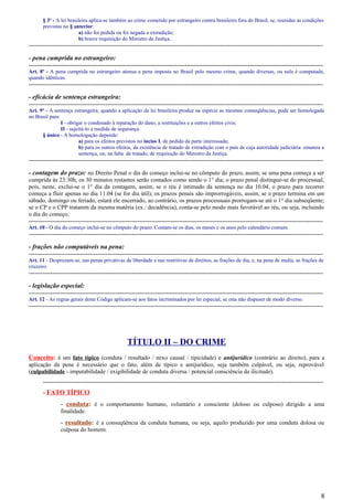 § 3º - A lei brasileira aplica-se também ao crime cometido por estrangeiro contra brasileiro fora do Brasil, se, reunidas as condições
previstas no § anterior:
a) não foi pedida ou foi negada a extradição;
b) houve requisição do Ministro da Justiça.
-----------------------------------------------------------------------------------------------------------------------------------------------------
- pena cumprida no estrangeiro:
-----------------------------------------------------------------------------------------------------------------------------------------------------
Art. 8º - A pena cumprida no estrangeiro atenua a pena imposta no Brasil pelo mesmo crime, quando diversas, ou nela é computada,
quando idênticas.
-----------------------------------------------------------------------------------------------------------------------------------------------------
- eficácia de sentença estrangeira:
-----------------------------------------------------------------------------------------------------------------------------------------------------
Art. 9º - A sentença estrangeira, quando a aplicação da lei brasileira produz na espécie as mesmas conseqüências, pode ser homologada
no Brasil para:
I - obrigar o condenado à reparação do dano, a restituições e a outros efeitos civis;
II - sujeitá-lo a medida de segurança.
§ único - A homologação depende:
a) para os efeitos previstos no inciso I, de pedido da parte interessada;
b) para os outros efeitos, da existência de tratado de extradição com o país de cuja autoridade judiciária emanou a
sentença, ou, na falta de tratado, de requisição do Ministro da Justiça.
-----------------------------------------------------------------------------------------------------------------------------------------------------
- contagem do prazo: no Direito Penal o dia do começo inclui-se no cômputo do prazo, assim, se uma pena começa a ser
cumprida às 23:30h, os 30 minutos restantes serão contados como sendo o 1° dia; o prazo penal distingue-se do processual,
pois, neste, exclui-se o 1° dia da contagem, assim, se o réu é intimado da sentença no dia 10.04, o prazo para recorrer
começa a fluir apenas no dia 11.04 (se for dia útil); os prazos penais são improrrogáveis, assim, se o prazo termina em um
sábado, domingo ou feriado, estará ele encerrado, ao contrário, os prazos processuais prorrogam-se até o 1° dia subseqüente;
se o CP e o CPP tratarem da mesma matéria (ex.: decadência), conta-se pelo modo mais favorável ao réu, ou seja, incluindo
o dia do começo.
-----------------------------------------------------------------------------------------------------------------------------------------------------
Art. 10 - O dia do começo inclui-se no cômputo do prazo. Contam-se os dias, os meses e os anos pelo calendário comum.
-----------------------------------------------------------------------------------------------------------------------------------------------------
- frações não computáveis na pena:
-----------------------------------------------------------------------------------------------------------------------------------------------------
Art. 11 - Desprezam-se, nas penas privativas de liberdade e nas restritivas de direitos, as frações de dia, e, na pena de multa, as frações de
cruzeiro.
-----------------------------------------------------------------------------------------------------------------------------------------------------
- legislação especial:
-----------------------------------------------------------------------------------------------------------------------------------------------------
Art. 12 - As regras gerais deste Código aplicam-se aos fatos incriminados por lei especial, se esta não dispuser de modo diverso.
-----------------------------------------------------------------------------------------------------------------------------------------------------
TÍTULO II – DO CRIME
Conceito: é um fato típico (conduta / resultado / nexo causal / tipicidade) e antijurídico (contrário ao direito); para a
aplicação da pena é necessário que o fato, além de típico e antijurídico, seja também culpável, ou seja, reprovável
(culpabilidade - imputabilidade / exigibilidade de conduta diversa / potencial consciência da ilicitude).
----------------------------------------------------------------------------------------------------------------------------------------------
- FATO TÍPICO
- conduta: é o comportamento humano, voluntário e consciente (doloso ou culposo) dirigido a uma
finalidade.
- resultado: é a conseqüência da conduta humana, ou seja, aquilo produzido por uma conduta dolosa ou
culposa do homem.
8
 