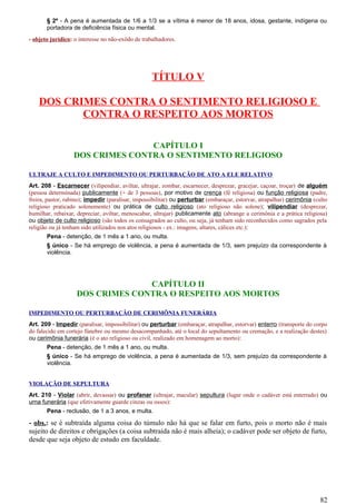 § 2º - A pena é aumentada de 1/6 a 1/3 se a vítima é menor de 18 anos, idosa, gestante, indígena ou
portadora de deficiência física ou mental.
- objeto jurídico: o interesse no não-exôdo de trabalhadores.
TÍTULO V
DOS CRIMES CONTRA O SENTIMENTO RELIGIOSO E
CONTRA O RESPEITO AOS MORTOS
CAPÍTULO I
DOS CRIMES CONTRA O SENTIMENTO RELIGIOSO
ULTRAJE A CULTO E IMPEDIMENTO OU PERTURBAÇÃO DE ATO A ELE RELATIVO
Art. 208 - Escarnecer (vilipendiar, aviltar, ultrajar, zombar, escarnecer, desprezar, gracejar, caçoar, troçar) de alguém
(pessoa determinada) publicamente (+ de 3 pessoas), por motivo de crença (fé religiosa) ou função religiosa (padre,
freira, pastor, rabino); impedir (paralisar, impossibilitar) ou perturbar (embaraçar, estorvar, atrapalhar) cerimônia (culto
religioso praticado solenemente) ou prática de culto religioso (ato religioso não solene); vilipendiar (desprezar,
humilhar, rebaixar, depreciar, aviltar, menoscabar, ultrajar) publicamente ato (abrange a cerimônia e a prática religiosa)
ou objeto de culto religioso (são todos os consagrados ao culto, ou seja, já tenham sido reconhecidos como sagrados pela
religião ou já tenham sido utilizados nos atos religiosos - ex.: imagens, altares, cálices etc.):
Pena - detenção, de 1 mês a 1 ano, ou multa.
§ único - Se há emprego de violência, a pena é aumentada de 1/3, sem prejuízo da correspondente à
violência.
CAPÍTULO II
DOS CRIMES CONTRA O RESPEITO AOS MORTOS
IMPEDIMENTO OU PERTURBAÇÃO DE CERIMÔNIA FUNERÁRIA
Art. 209 - Impedir (paralisar, impossibilitar) ou perturbar (embaraçar, atrapalhar, estorvar) enterro (transporte do corpo
do falecido em cortejo fúnebre ou mesmo desacompanhado, até o local do sepultamento ou cremação, e a realização destes)
ou cerimônia funerária (é o ato religioso ou civil, realizado em homenagem ao morto):
Pena - detenção, de 1 mês a 1 ano, ou multa.
§ único - Se há emprego de violência, a pena é aumentada de 1/3, sem prejuízo da correspondente à
violência.
VIOLAÇÃO DE SEPULTURA
Art. 210 - Violar (abrir, devassar) ou profanar (ultrajar, macular) sepultura (lugar onde o cadáver está enterrado) ou
urna funerária (que efetivamente guarde cinzas ou ossos):
Pena - reclusão, de 1 a 3 anos, e multa.
- obs.: se é subtraída alguma coisa do túmulo não há que se falar em furto, pois o morto não é mais
sujeito de direitos e obrigações (a coisa subtraída não é mais alheia); o cadáver pode ser objeto de furto,
desde que seja objeto de estudo em faculdade.
82
 