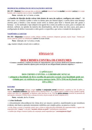 DESTRUIÇÃO, SUBTRAÇÃO OU OCULTAÇÃO DE CADÁVER
Art. 211 - Destruir (fazer com que não se subsista), subtrair (tirar do local) ou ocultar (esconder) cadáver (é o corpo
humano, não o esqueleto nem as cinzas) ou parte dele:
Pena - reclusão, de 1 a 3 anos, e multa.
- a família do falecido decide retirar dois dentes de ouro do cadáver, configura este crime? – há
dois casos: se a família é pobre e retira os dentes para um funeral digno; o morto deixa uma herança
enorme para a família e esta mesmo assim retira os dentes para fazer o funeral para não gastar a
herança – se for analisado o tipo subjetivo do agente há o crime em ambos os casos, pois a vontade é de
destruir, subtrair; na opinião da maioria dos doutrinadores, não há crime nos dois casos, pois para a
configuração do delito é necessário o dolo geral e o específico, que seria a vontade de desrespeitar.
VILIPÊNDIO A CADÁVER
Art. 212 - Vilipendiar (escarnecer, aviltar, ultrajar, zombar, escarnecer, desprezar, gracejar, caçoar, troçar – formas; por
escrito, palavras, gestos ou verbalmente) cadáver ou suas cinzas:
Pena - detenção, de 1 a 3 anos, e multa.
- ex.: manter relação sexual com o cadáver.
TÍTULO VI
DOS CRIMES CONTRA OS COSTUMES
= Costumes constituem o conjunto de normas de comportamento a que as pessoas obedecem de maneira uniforme e
constante (elemento objetivo) pela convicção de sua obrigatoriedade (elemento subjetivo) =
CAPÍTULO I
DOS CRIMES CONTRA A LIBERDADE SEXUAL
= atingem a faculdade de livre escolha do parceiro sexual; essa faculdade pode ser
violada por: a) violência ou grave ameaça (arts. 213 e 214) ou b) fraude (arts.
215 e 216) =
ESTUPRO
Art. 213 - Constranger (obrigar, coagir) mulher à conjunção carnal (introdução, completa ou não, do pênis na
vagina), mediante violência (real: implica efetivo desforço físico - ex.: o agente agarra a mulher à força, quando a agride,
amarra suas mãos etc.; presumida: as hipóteses estão descritas no art. 224) ou grave ameaça (consiste na promessa de
mal injusto e iminente à vítima, como a ameaça de morte, de provocação de lesões corporais etc.):
Pena - reclusão, de 6 a 10 anos.
- é crime hediondo.
- o dissentimento (discordância) da vítima deve ser sincero e positivo, manifestando-se por resistência
evidente; não basta a oposição meramente simbólica, por simples gritos, ou passiva e inerte.
- se não chega a ocorrer à conjunção carnal, mas a vítima se engravida pela mobilidade dos espermatozóides, o agente não
responderá pelo “estupro” e sim pelo “atentado violento ao pudor” (entendimento majoritário).
- a mulher que obriga o homem à prática de conjunção carnal responderá por “constrangimento ilegal”.
83
 