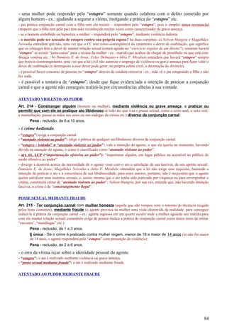 - uma mulher pode responder pelo “estupro” somente quando colabora com o delito cometido por
algum homem - ex.: ajudando a segurar a vítima, instigando a prática do “estupro” etc.
- pai pratica conjunção carnal com a filha sem ela resistir – responderá pelo “estupro”, pois o simples temor reverencial
(respeito que a filha tem pelo pai) tem sido reconhecido muitas vezes como caracterizador da grave ameaça.
- se o homem embebeda ou hipnotiza a mulher – responderá pelo “estupro”, mediante violência indireta.
- o marido pode ser acusado de estupro contra sua própria esposa? há duas correntes: a) Nelson Hungria e Magalhães
Noronha entendem que não, uma vez que o CC traz como conseqüência do casamento o dever de coabitação, que significa
que os cônjuges têm o dever de manter relação sexual (estará agindo no “exercício regular de um direito”); somente haverá
“estupro” se existir “justa-causa” para a recusa da mulher - ex.: marido que acabou de chegar de prostíbulo ou que está com
doença venérea etc. / b) Damásio E. de Jesus, Celso Delmanto e Júlio F. Mirabete entendem que haverá “estupro” sempre
que houver constrangimento, uma vez que a lei civil não autoriza o emprego de violência ou grave ameaça para fazer valer o
dever de coabitação (o desrespeito a esse dever pode gerar, na própria esfera cível, a decretação do divórcio).
- é possível haver concurso de pessoas no “estupro” através de conduta omissiva - ex.: mãe vê o pai estuprando a filha e não
faz nada.
- é possível a tentativa de “estupro”, desde que fique evidenciada a intenção de praticar a conjunção
carnal e que o agente não conseguiu realizá-la por circunstâncias alheias à sua vontade.
ATENTADO VIOLENTO AO PUDOR
Art. 214 - Constranger alguém (homem ou mulher), mediante violência ou grave ameaça, a praticar ou
permitir que com ele se pratique ato libidinoso (é todo ato que visa o prazer sexual, como o coito anal, o sexo oral,
a masturbação, passar as mãos nos seios ou nas nádegas da vítima etc.) diverso da conjunção carnal:
Pena - reclusão, de 6 a 10 anos.
- é crime hediondo.
- “estupro”: exige a conjunção carnal.
- “atentado violento ao pudor”: exige a prática de qualquer ato libidinoso diverso da conjunção carnal.
- “estupro - tentado” ≠ “atentado violento ao pudor": vale a intenção do agente, o que ele queria no momento; havendo
dúvida na intenção do agente, o crime é classificado como “atentado violento ao pudor”.
- art. 61, LCP (“importunação ofensiva ao pudor”): “importunar alguém, em lugar público ou acessível ao público de
modo ofensivo ao pudor”.
- diverge a doutrina acerca da necessidade de o agente visar com o ato a satisfação de sua lascívia, de seu apetite sexual:
Damásio E. de Jesus, Magalhães Noronha e Júlio F. Mirabete entendem que a lei não exige esse requisito, bastando a
intenção de praticar o ato e a consciência de sua libidinosidade; para esses autores, portanto, não é necessário que o agente
queira satisfazer seus instintos sexuais, e, assim, mesmo que o ato tenha sido praticado por vingança ou para envergonhar a
vítima, constituirá crime de “atentado violento ao pudor”; Nélson Hungria, por sua vez, entende que, não havendo intenção
lascívia, o crime é de “constrangimento ilegal”.
POSSE SEXUAL MEDIANTE FRAUDE
Art. 215 - Ter conjunção carnal com mulher honesta (aquela que não rompeu com o mínimo de decência exigida
pelos bons costumes), mediante fraude (o agente provoca na mulher uma visão distorcida da realidade, para conseguir
induzi-la à prática da conjunção carnal - ex.: agente ingressa em um quarto escuro onde a mulher aguarda seu marido para
com ele manter relação sexual; curandeiro exige de pessoa rústica a prática de conjunção carnal como único meio de retirar
“encostos’, “mandingas” etc.):
Pena - reclusão, de 1 a 3 anos.
§ único - Se o crime é praticado contra mulher virgem, menor de 18 e maior de 14 anos (se não for maior
de 14 anos, o agente responderá pelo “estupro” com presunção de violência):
Pena - reclusão, de 2 a 6 anos.
- o erro da vítima recai sobre a identidade pessoal do agente.
- “estupro”: o ato é realizado mediante violência ou grave ameaça.
- “posse sexual mediante fraude”: o ato é realizado mediante fraude.
ATENTADO AO PUDOR MEDIANTE FRAUDE
84
 