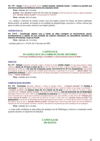 Art. 216 - Induzir (instigar, persuadir, incitar) mulher honesta, mediante fraude, a praticar ou permitir que
com ela se pratique ato libidinoso diverso da conjunção carnal:
Pena - reclusão, de 1 a 2 anos.
§ único - Se a ofendida é menor de 18 e maior de 14 anos (se não for maior de 14 anos, o agente responderá
pelo “atentado violento ao pudor” com presunção de violência)
Pena - reclusão, de 2 a 4 anos.
- ex.: médico, a pretexto de realizar exame, toca nos órgãos sexuais da vítima, de forma totalmente
desnecessária, ou quando, arvorando-se na condição de parapsicólogo, convence a vítima a deixar que
passe as mãos em seu corpo, inclusive nos órgãos genitais.
ASSÉDIO SEXUAL
Art. 216-A - Constranger alguém com o intuito de obter vantagem ou favorecimento sexual,
prevalecendo-se o agente da sua condição de superior hierárquico ou ascendência inerentes ao
exercício de emprego, cargo ou função.
Pena - detenção, de 1 a 2 anos.
- incluído pela Lei n. 10.224, de 15 de maio de 2001.
CAPÍTULO II
DA SEDUÇÃO E DA CORRUPÇÃO DE MENORES
= a lei tem por finalidade proteger a sexualidade e a moral sexual dos menores de idade =
SEDUÇÃO
Art. 217 - Seduzir (conquistar, persuadir, captar a vontade de menor) mulher virgem (é a que nunca manteve cópula
vagínica), menor de 18 anos e maior de 14 (se não for maior de 14 anos, o agente responderá pelo “estupro” com
presunção de violência), e ter com ela conjunção carnal, aproveitando-se de sua inexperiência (ingenuidade
sob o aspecto sexual, não se exigindo que a mulher ignore totalmente o significado do ato sexual – “sedução simples”) ou
justificável confiança (o agente se aproveita de um namoro prolongado ou de promessa de casamento, para desvirginar a
vítima – “sedução qualificada”):
Pena - reclusão, de 2 a 4 anos.
CORRUPÇÃO DE MENORES
Art. 218 - Corromper (perverter, depravar a vítima, no aspecto sexual – “corrupção principal”) ou facilitar a
corrupção (o agente, de alguma forma, favorece a depravação física e moral da vítima no que tange à sexualidade –
“corrupção acessória”) de pessoa maior de 14 e menor de 18 anos (se não for maior de 14 anos, o agente
responderá pelo “atentado violento ao pudor” com presunção de violência), com ela praticando ato de libidinagem
(pressupõe contato físico entre ambos), ou induzindo-a a praticá-lo (em si mesmo, em animal ou com terceiro; nesse
caso é necessário que o agente queira satisfazer sua própria lascívia, pois, caso contrário, o crime seria o de “mediação para
servir a lascívia de outrem”; se a vítima não for maior de 14 anos, o crime será o de “atentado violento ao pudor”) ou
presenciá-lo (a assistir ato de libidinagem praticado pelo agente ou por terceiro; se a vítima não for maior de 14 anos, será
fato atípico, uma vez que o “atentado violento ao pudor” pressupõe que a vítima tome parte efetiva em um ato libidinoso,
situação que não ocorre quando ela limita a assisti-lo, sem praticá-lo ou permitir que nela se pratique um ato qualquer):
Pena - reclusão, de 1 a 4 anos.
- o crime pode configurar-se pela prática de qualquer ato de libidinagem, inclusive a conjunção carnal
(quando ausentes os requisitos da sedução).
CAPÍTULO III
DO RAPTO
85
 