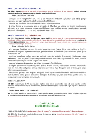 RAPTO VIOLENTO OU MEDIANTE FRAUDE
Art. 219 - Raptar (retirá-la de sua esfera de circulação e proteção, privando-a de sua liberdade) mulher honesta,
mediante violência, grave ameaça ou fraude, para fim libidinoso:
Pena - reclusão, de 2 a 4 anos.
- distingue-se do “seqüestro” (art. 148) e da “extorsão mediante seqüestro” (art. 159), porque
pressupõe que a privação da liberdade seja para fim libidinoso.
- a lei tem por finalidade tutelar a liberdade física e sexual da mulher.
- é crime formal e se consuma com a privação da liberdade da vítima por tempo juridicamente
relevante; se o raptor consegue praticar ato libidinoso com a vítima, contra vontade desta, responde
pelos dois crimes (arts. 213, 214 etc.), nos termos do art. 222.
RAPTO CONSENSUAL (RAPTO IMPRÓPRIO)
Art. 220 - Se a raptada é maior de 14 anos e menor de 21 (se não for maior de 14 anos ou seu consentimento não é
considerado válido, o agente reponderá pelo crime de “rapto violento”; se emancipada não haverá crime), e o rapto se dá
com seu consentimento (deve perdurar todo o tempo; se ela se arrepende e tentar retornar, mas o agente a impede, passa
a existir o crime de “rapto violento”):
Pena - detenção, de 1 a 3 anos.
- a lei tem por finalidade tutelar a liberdade sexual da menor (não a física, pois a vítima se dispõe a
acompanhar o agente espontaneamente) e, principalmente, a autoridade que o titular do pátrio poder
exerce sobre ela.
- implica a retirada da mulher menor de idade da esfera de proteção de seus pais (titulares do pátrio
poder) - ex.: uma moça sai de sua casa para morar com o namorado, foge com ele ou, ainda, quando,
sem autorização dos pais, sai em viagem com ele etc.
- para que haja crime é necessário que o fato ocorra para fim libidinoso.
- o simples encontro às escondidas para a prática de atos sexuais, com retorno imediato da mulher à
casa dos pais, não configura o crime; exige uma espécie de fuga do agente com a vítima, por tempo
relativamente prolongado.
- é necessário que haja uma proposta do agente e que seja a causa determinante do convencimento da
mulher; não há crime quando a iniciativa da fuga é da mulher, que, sem convite do agente, sai de sua
casa para procurar abrigo na moradia dele.
DIMINUIÇÃO DE PENA
Art. 221 - É diminuída de 1/3 a pena, se o rapto é para fim de casamento, e de 1/2, se o agente, sem ter
praticado com a vítima qualquer ato libidinoso, a restitue à liberdade ou a coloca em lugar seguro, à disposição
da família.
CONCURSO DE RAPTO E OUTRO CRIME
Art. 222 - Se o agente, ao efetuar o rapto, ou em seguida a este, pratica outro crime contra a raptada, aplicam-
se cumulativamente a pena correspondente ao rapto e a cominada ao outro crime.
CAPÍTULO IV
DISPOSIÇÕES GERAIS
FORMAS QUALIFICADAS (aplica-se aos crimes de “estupro” e “atentado violento ao pudor”; são preterdolosas)
Art. 223 - Se da violência resulta lesão corporal de natureza grave (sendo leve, será absorvida pelo “estupro” ou
“atentado violento ao pudor”):
86
 