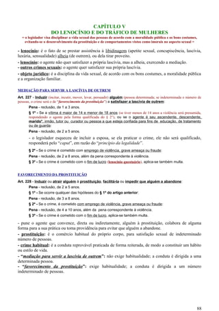 CAPÍTULO V
DO LENOCÍNIO E DO TRÁFICO DE MULHERES
= o legislador visa disciplinar a vida sexual das pessoas de acordo com a moralidade pública e os bons costumes,
evitando-se o desenvolvimento da prostituição e de comportamentos vistos como imorais no aspecto sexual =
- lenocínio: é o fato de se prestar assistência à libidinagem (apetite sexual, concupiscência, lascívia,
luxúria, sensualidade) alheia (de outrem), ou dela tirar proveito.
- lenocínio: o agente não quer satisfazer a própria lascívia, mas a alheia, exercendo a mediação.
- outros crimes sexuais: o agente quer satisfazer sua própria lascívia.
- objeto jurídico: é a disciplina da vida sexual, de acordo com os bons costumes, a moralidade pública
e a organização familiar.
MEDIAÇÃO PARA SERVIR A LASCÍVIA DE OUTREM
Art. 227 - Induzir (incitar, incutir, mover, levar, persuadir) alguém (pessoa determinada; se indeterminada o número de
pessoas, o crime será o de “favorecimento da prostituição”) a satisfazer a lascívia de outrem:
Pena - reclusão, de 1 a 3 anos.
§ 1º - Se a vítima é maior de 14 e menor de 18 anos (se tiver menos de 14 anos a violência será presumida,
respondendo o agente pela forma qualificada do § 2°), ou se o agente é seu ascendente, descendente,
marido*, irmão, tutor ou curador ou pessoa a que esteja confiada para fins de educação, de tratamento
ou de guarda:
Pena - reclusão, de 2 a 5 anos.
- o legislador esqueceu de incluir a esposa, se ela praticar o crime, ele não será qualificado,
responderá pelo “caput”, em razão do “princípio da legalidade”.
§ 2º - Se o crime é cometido com emprego de violência, grave ameaça ou fraude:
Pena - reclusão, de 2 a 8 anos, além da pena correspondente à violência.
§ 3º - Se o crime é cometido com o fim de lucro (lenocínio questuário), aplica-se também multa.
FAVORECIMENTO DA PROSTITUIÇÃO
Art. 228 - Induzir ou atrair alguém à prostituição, facilitá-la ou impedir que alguém a abandone:
Pena - reclusão, de 2 a 5 anos.
§ 1º - Se ocorre qualquer das hipóteses do § 1º do artigo anterior:
Pena - reclusão, de 3 a 8 anos.
§ 2º - Se o crime, é cometido com emprego de violência, grave ameaça ou fraude:
Pena - reclusão, de 4 a 10 anos, além da pena correspondente à violência.
§ 3º - Se o crime é cometido com o fim de lucro, aplica-se também multa.
- pune o agente que convence, direta ou indiretamente, alguém à prostituição, colabora de alguma
forma para a sua prática ou toma providência para evitar que alguém a abandone.
- prostituição: é o comércio habitual do próprio corpo, para satisfação sexual de indeterminado
número de pessoas.
- crime habitual: é a conduta reprovável praticada de forma reiterada, de modo a constituir um hábito
ou estilo de vida.
- “mediação para servir a lascívia de outrem”: não exige habitualidade; a conduta é dirigida a uma
determinada pessoa.
- “favorecimento da prostituição”: exige habitualidade; a conduta é dirigida a um número
indeterminado de pessoas.
88
 