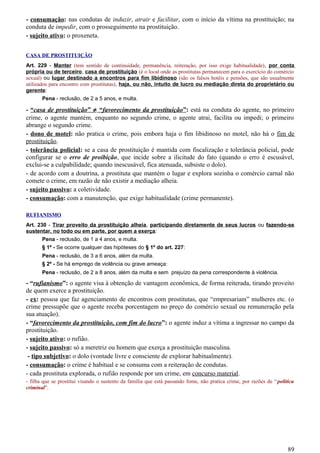 - consumação: nas condutas de induzir, atrair e facilitar, com o início da vítima na prostituição; na
conduta de impedir, com o prosseguimento na prostituição.
- sujeito ativo: o proxeneta.
CASA DE PROSTITUIÇÃO
Art. 229 - Manter (tem sentido de continuidade, permanência, reiteração, por isso exige habitualidade), por conta
própria ou de terceiro, casa de prostituição (é o local onde as prostitutas permanecem para o exercício do comércio
sexual) ou lugar destinado a encontros para fim libidinoso (são os falsos hotéis e pensões, que são usualmente
utilizados para encontro com prostitutas), haja, ou não, intuito de lucro ou mediação direta do proprietário ou
gerente:
Pena - reclusão, de 2 a 5 anos, e multa.
- “casa de prostituição” ≠ “favorecimento da prostituição”: está na conduta do agente, no primeiro
crime, o agente mantém, enquanto no segundo crime, o agente atrai, facilita ou impedi; o primeiro
abrange o segundo crime.
- dono de motel: não pratica o crime, pois embora haja o fim libidinoso no motel, não há o fim de
prostituição.
- tolerância policial: se a casa de prostituição é mantida com fiscalização e tolerância policial, pode
configurar se o erro de proibição, que incide sobre a ilicitude do fato (quando o erro é escusável,
exclui-se a culpabilidade; quando inescusável, fica atenuada, subsiste o dolo).
- de acordo com a doutrina, a prostituta que mantém o lugar e explora sozinha o comércio carnal não
comete o crime, em razão de não existir a mediação alheia.
- sujeito passivo: a coletividade.
- consumação: com a manutenção, que exige habitualidade (crime permanente).
RUFIANISMO
Art. 230 - Tirar proveito da prostituição alheia, participando diretamente de seus lucros ou fazendo-se
sustentar, no todo ou em parte, por quem a exerça:
Pena - reclusão, de 1 a 4 anos, e multa.
§ 1º - Se ocorre qualquer das hipóteses do § 1º do art. 227:
Pena - reclusão, de 3 a 6 anos, além da multa.
§ 2º - Se há emprego de violência ou grave ameaça:
Pena - reclusão, de 2 a 8 anos, além da multa e sem prejuízo da pena correspondente à violência.
- “rufianismo”: o agente visa à obtenção de vantagem econômica, de forma reiterada, tirando proveito
de quem exerce a prostituição.
- ex: pessoa que faz agenciamento de encontros com prostitutas, que “empresariam” mulheres etc. (o
crime pressupõe que o agente receba porcentagem no preço do comércio sexual ou remuneração pela
sua atuação).
- “favorecimento da prostituição, com fim do lucro”: o agente induz a vítima a ingressar no campo da
prostituição.
- sujeito ativo: o rufião.
- sujeito passivo: só a meretriz ou homem que exerça a prostituição masculina.
- tipo subjetivo: o dolo (vontade livre e consciente de explorar habitualmente).
- consumação: o crime é habitual e se consuma com a reiteração de condutas.
- cada prostituta explorada, o rufião responde por um crime, em concurso material.
- filha que se prostitui visando o sustento da família que está passando fome, não pratica crime, por razões de “política
criminal”.
89
 
