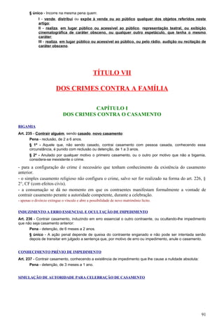 § único - Incorre na mesma pena quem:
I - vende, distribui ou expõe à venda ou ao público qualquer dos objetos referidos neste
artigo;
II - realiza, em lugar público ou acessível ao público, representação teatral, ou exibição
cinematográfica de caráter obsceno, ou qualquer outro espetáculo, que tenha o mesmo
caráter;
III - realiza, em lugar público ou acessível ao público, ou pelo rádio, audição ou recitação de
caráter obsceno.
TÍTULO VII
DOS CRIMES CONTRA A FAMÍLIA
CAPÍTULO I
DOS CRIMES CONTRA O CASAMENTO
BIGAMIA
Art. 235 - Contrair alguém, sendo casado, novo casamento:
Pena - reclusão, de 2 a 6 anos.
§ 1º - Aquele que, não sendo casado, contrai casamento com pessoa casada, conhecendo essa
circunstância, é punido com reclusão ou detenção, de 1 a 3 anos.
§ 2º - Anulado por qualquer motivo o primeiro casamento, ou o outro por motivo que não a bigamia,
considera-se inexistente o crime.
- para a configuração do crime é necessário que tenham conhecimento da existência do casamento
anterior.
- o simples casamento religioso não configura o crime, salvo ser for realizado na forma do art. 226, §
2°, CF (com efeitos civis).
- a consumação se dá no momento em que os contraentes manifestam formalmente a vontade de
contrair casamento perante a autoridade competente, durante a celebração.
- apenas o divórcio extingue o vínculo e abre a possibilidade de novo matrimônio lícito.
INDUZIMENTO A ERRO ESSENCIAL E OCULTAÇÃO DE IMPEDIMENTO
Art. 236 - Contrair casamento, induzindo em erro essencial o outro contraente, ou ocultando-lhe impedimento
que não seja casamento anterior:
Pena - detenção, de 6 meses a 2 anos.
§ único - A ação penal depende de queixa do contraente enganado e não pode ser intentada senão
depois de transitar em julgado a sentença que, por motivo de erro ou impedimento, anule o casamento.
CONHECIMENTO PRÉVIO DE IMPEDIMENTO
Art. 237 - Contrair casamento, conhecendo a existência de impedimento que lhe cause a nulidade absoluta:
Pena - detenção, de 3 meses a 1 ano.
SIMULAÇÃO DE AUTORIDADE PARA CELEBRAÇÃO DE CASAMENTO
91
 
