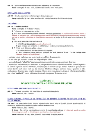 Art. 238 - Atribuir-se falsamente autoridade para celebração de casamento:
Pena - detenção, de 1 a 3 anos, se o fato não constitui crime mais grave.
SIMULAÇÃO DE CASAMENTO
Art. 239 - Simular casamento mediante engano de outra pessoa:
Pena - detenção, de 1 a 3 anos, se o fato não constitui elemento de crime mais grave.
ADULTÉRIO
Art. 240 - Cometer adultério:
Pena - detenção, de 15 dias a 6 meses.
§ 1º - Incorre na mesma pena o co-réu.
§ 2º - A ação penal somente pode ser intentada pelo cônjuge ofendido (se ocorre a morte da vítima durante o
tramitar da ação penal que é privada personalíssima, haverá perempção - causa extintiva da punibilidade, uma vez
que não se admite a transmissão da titularidade dos sucessores), e dentro de 1 mês após o conhecimento do
fato.
§ 3º - A ação penal não pode ser intentada:
I - pelo cônjuge desquitado (separado judicialmente);
II - pelo cônjuge que consentiu no adultério ou o perdoou, expressa ou tacitamente.
§ 4º - O juiz pode deixar de aplicar a pena:
I - se havia cessado a vida em comum dos cônjuges;
II - se o querelante havia praticado qualquer dos atos previstos no art. 317, do Código Civil
(adultério, tentativa de homicídio etc.).
- pratica o crime, o cônjuge que tem relação sexual fora do casamento.
- se não sabe que a outra é casada, não responde pelo crime.
- responderão pelo “adultério” aqueles que tenham contribuído para a ocorrência do crime.
- prevalece o entendimento na doutrina e na jurisprudência de que somente caracteriza o crime a prática
da cópula vagínica; existe, entretanto, interpretação no sentido de que basta a prática de qualquer ato
sexual (coito anal, sexo oral) ou de natureza libidinosa (beijos, carícias etc.); é pacífica a não-
configuração do crime pela simples troca de olhares, conversas, jantares, troca de bilhetes etc; também
não existe “adultério” com a prática de ato sexual com pessoa do mesmo sexo.
CAPÍTULO II
DOS CRIMES CONTRA O ESTADO DE FILIAÇÃO
REGISTRO DE NASCIMENTO INEXISTENTE
Art. 241 - Promover no registro civil a inscrição de nascimento inexistente:
Pena - reclusão, de 2 a 6 anos.
PARTO SUPOSTO. SUPRESSÃO OU ALTERAÇÃO DE DIREITO INERENTE AO ESTADO CIVIL DE
RECÉM-NASCIDO
Art. 242 - Dar parto alheio como próprio; registrar como seu o filho de outrem; ocultar recém-nascido ou
substituí-lo, suprimindo ou alterando direito inerente ao estado civil:
Pena - reclusão, de 2 a 6 anos.
§ único - Se o crime é praticado por motivo de reconhecida nobreza (é evidenciada quando a conduta
demonstra generosidade ou afeto do agente que visa criar e educar a criança):
Pena - detenção, de 1 a 2 anos, podendo "o juiz deixar de aplicar a pena".
92
 