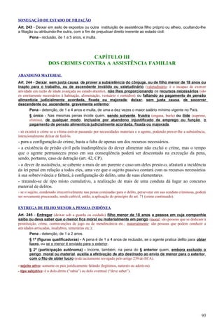SONEGAÇÃO DE ESTADO DE FILIAÇÃO
Art. 243 - Deixar em asilo de expostos ou outra instituição de assistência filho próprio ou alheio, ocultando-lhe
a filiação ou atribuindo-lhe outra, com o fim de prejudicar direito inerente ao estado civil:
Pena - reclusão, de 1 a 5 anos, e multa.
CAPÍTULO III
DOS CRIMES CONTRA A ASSISTÊNCIA FAMILIAR
ABANDONO MATERIAL
Art. 244 - Deixar, sem justa causa, de prover a subsistência do cônjuge, ou de filho menor de 18 anos ou
inapto para o trabalho, ou de ascendente inválido ou valetudinário (valetudinário: é o incapaz de exercer
atividade em razão de idade avançada ou estado doentio), não lhes proporcionando os recursos necessários (são
os estritamente necessários à habitação, alimentação, vestuário e remédios) ou faltando ao pagamento de pensão
alimentícia judicialmente acordada, fixada ou majorada; deixar, sem justa causa, de socorrer
descendente ou ascendente, gravemente enfermo:
Pena - detenção, de 1 a 4 anos e multa, de uma a dez vezes o maior salário mínimo vigente no País.
§ único - Nas mesmas penas incide quem, sendo solvente, frustra (engana, burla) ou ilide (suprime,
elimina), de qualquer modo, inclusive por abandono injustificado de emprego ou função, o
pagamento de pensão alimentícia judicialmente acordada, fixada ou majorada.
- só existirá o crime se a vítima estiver passando por necessidades materiais e o agente, podendo prover-lhe a subsistência,
intencionalmente deixar de fazê-lo.
- para a configuração do crime, basta a falta de apenas um dos recursos necessários.
- a existência de prisão civil pela inadimplência do dever alimentar não exclui o crime, mas o tempo
que o agente permaneceu preso em sua conseqüência poderá ser descontado na execução da pena,
sendo, portanto, caso de detração (art. 42, CP).
- o dever de assistência, se cabente a mais de um parente e caso um deles preste-o, afastará a incidência
da lei penal em relação a todos eles, uma vez que o sujeito passivo contará com os recursos necessários
à sua sobrevivência e faltará, à configuração do delito, uma de suas elementares.
- tratando-se de tipo misto cumulativo, a realização de mais de uma conduta dá lugar ao concurso
material de delitos.
- se o sujeito, condenado irrecorrivelmente nas penas cominadas para o delito, perseverar em sua conduta criminosa, poderá
ser novamente processado, sendo cabível, então, a aplicação do princípio do art. 71 (crime continuado).
ENTREGA DE FILHO MENOR A PESSOA INIDÔNEA
Art. 245 - Entregar (deixar sob a guarda ou cuidado) filho menor de 18 anos a pessoa em cuja companhia
saiba ou deva saber que o menor fica moral ou materialmente em perigo (moral: são pessoas que se dedicam à
prostituição, crime, contravenções de jogo ou de mendincância etc.; materialmente: são pessoas que podem conduzir a
atividades arriscadas, insalubres, temerárias etc.):
Pena - detenção, de 1 a 2 anos.
§ 1º (figuras qualificadoras) - A pena é de 1 a 4 anos de reclusão, se o agente pratica delito para obter
lucro, ou se o menor é enviado para o exterior.
§ 2º (participação autônoma) - Incorre, também, na pena do § anterior quem, embora excluído o
perigo moral ou material, auxilia a efetivação de ato destinado ao envio de menor para o exterior,
com o fito de obter lucro (está tacitamente revogado pelo artigo 239 do ECA).
- sujeito ativo: somente os pais juridicamente falando (legítimos, naturais ou adotivos).
- tipo subjetivo: é o dolo direto (“sabia”) ou dolo eventual (“deve saber”).
93
 