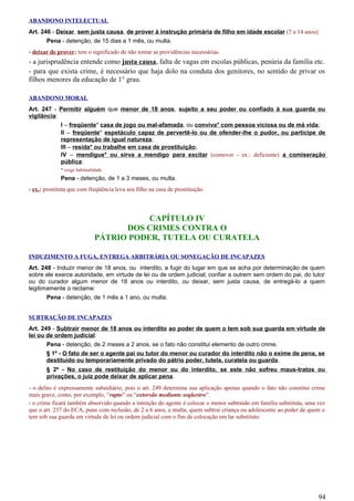 ABANDONO INTELECTUAL
Art. 246 - Deixar, sem justa causa, de prover à instrução primária de filho em idade escolar (7 a 14 anos):
Pena - detenção, de 15 dias a 1 mês, ou multa.
- deixar de prover: tem o significado de não tomar as providências necessárias.
- a jurisprudência entende como justa causa, falta de vagas em escolas públicas, penúria da família etc.
- para que exista crime, é necessário que haja dolo na conduta dos genitores, no sentido de privar os
filhos menores da educação de 1° grau.
ABANDONO MORAL
Art. 247 - Permitir alguém que menor de 18 anos, sujeito a seu poder ou confiado à sua guarda ou
vigilância:
I – freqüente* casa de jogo ou mal-afamada, ou conviva* com pessoa viciosa ou de má vida;
II – freqüente* espetáculo capaz de pervertê-lo ou de ofender-lhe o pudor, ou participe de
representação de igual natureza;
III – resida* ou trabalhe em casa de prostituição;
IV – mendigue* ou sirva a mendigo para excitar (comover - ex.: deficiente) a comiseração
pública:
* exige habitualidade.
Pena - detenção, de 1 a 3 meses, ou multa.
- ex.: prostituta que com freqüência leva seu filho na casa de prostituição.
CAPÍTULO IV
DOS CRIMES CONTRA O
PÁTRIO PODER, TUTELA OU CURATELA
INDUZIMENTO A FUGA, ENTREGA ARBITRÁRIA OU SONEGAÇÃO DE INCAPAZES
Art. 248 - Induzir menor de 18 anos, ou interdito, a fugir do lugar em que se acha por determinação de quem
sobre ele exerce autoridade, em virtude de lei ou de ordem judicial; confiar a outrem sem ordem do pai, do tutor
ou do curador algum menor de 18 anos ou interdito, ou deixar, sem justa causa, de entregá-lo a quem
legitimamente o reclame:
Pena - detenção, de 1 mês a 1 ano, ou multa.
SUBTRAÇÃO DE INCAPAZES
Art. 249 - Subtrair menor de 18 anos ou interdito ao poder de quem o tem sob sua guarda em virtude de
lei ou de ordem judicial:
Pena - detenção, de 2 meses a 2 anos, se o fato não constitui elemento de outro crime.
§ 1º - O fato de ser o agente pai ou tutor do menor ou curador do interdito não o exime de pena, se
destituído ou temporariamente privado do pátrio poder, tutela, curatela ou guarda.
§ 2º - No caso de restituição do menor ou do interdito, se este não sofreu maus-tratos ou
privações, o juiz pode deixar de aplicar pena.
- o delito é expressamente subsidiário, pois o art. 249 determina sua aplicação apenas quando o fato não constitui crime
mais grave, como, por exemplo, “rapto” ou “extorsão mediante seqüestro”.
- o crime ficará também absorvido quando a intenção do agente é colocar o menor subtraído em família substituta, uma vez
que o art. 237 do ECA, pune com reclusão, de 2 a 6 anos, e multa, quem subtrai criança ou adolescente ao poder de quem o
tem sob sua guarda em virtude de lei ou ordem judicial com o fim de colocação em lar substituto.
94
 