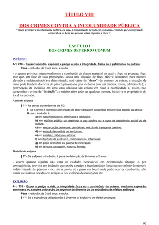 TÍTULO VIII
DOS CRIMES CONTRA A INCOLUMIDADE PÚBLICA
= visam proteger a incolumidade pública, ou seja, a tranqüilidade na vida em sociedade, evitando que a integridade
corporal ou os bens das pessoas sejam expostos a risco =
CAPÍTULO I
DOS CRIMES DE PERIGO COMUM
INCÊNDIO
Art. 250 – Causar incêndio, expondo a perigo a vida, a integridade física ou o patrimônio de outrem:
Pena - reclusão, de 3 a 6 anos, e multa.
- o agente provoca intencionalmente a combustão de algum material no qual o fogo se propaga, fogo
este que, em face de suas proporções, causa uma situação de risco efetivo (concreto) para número
elevado e indeterminado (se determinado, será crime de “dano”) de pessoas ou coisas; a situação de
risco pode também decorrer de pânico provocado pelo incêndio (em um cinema, teatro, edifício etc.); a
provocação de incêndio em uma casa afastada não coloca em risco a coletividade e, assim, não
caracteriza o crime de “incêndio”; o sujeito ativo pode ser qualquer pessoa, inclusive o proprietário do
local incendiado.
Aumento de pena
§ 1º - As penas aumentam-se de 1/3:
I - se o crime é cometido com intuito de obter vantagem pecuniária em proveito próprio ou alheio;
II - se o incêndio é:
a) em casa habitada ou destinada a habitação;
b) em edifício público ou destinado a uso público ou a obra de assistência social ou de
cultura;
c) em embarcação, aeronave, comboio ou veículo de transporte coletivo;
d) em estação ferroviária ou aeródromo;
e) em estaleiro, fábrica ou oficina;
f) em depósito de explosivo, combustível ou inflamável;
g) em poço petrolífico ou galeria de mineração;
h) em lavoura, pastagem, mata ou floresta.
Modalidade culposa
§ 2º - Se culposo o incêndio, é pena de detenção, de 6 meses a 2 anos.
- ocorre quando alguém não toma os cuidados necessários em determinada situação e, por
conseqüência, provoca um incêndio que expõe a perigo a incolumidade física ou patrimônio de número
indeterminado de pessoas - ex.: atirar ponta de cigarro em local onde pode ocorrer combustão, não
tomar as cautelas devidas em relação a fios elétricos desencapados etc.
EXPLOSÃO
Art. 251 - Expor a perigo a vida, a integridade física ou o patrimônio de outrem, mediante explosão,
arremesso ou simples colocação de engenho de dinamite ou de substância de efeitos análogos:
Pena - reclusão, de 3 a 6 anos, e multa.
§ 1º - Se a substância utilizada não é dinamite ou explosivo de efeitos análogos:
95
 