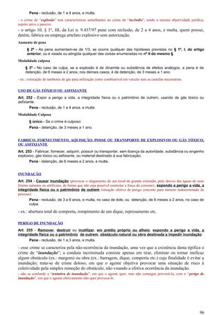 Pena - reclusão, de 1 a 4 anos, e multa.
- o crime de “explosão” tem características semelhantes ao crime de “incêndio”, tendo a mesma objetividade jurídica,
sujeito ativo e passivo.
- o artigo 10, § 3°, III, da Lei n. 9.437/97 pune com reclusão, de 2 a 4 anos, e multa, quem possui,
detém, fabrica ou emprega artefato explosivo sem autorização.
Aumento de pena
§ 2º - As pena aumentam-se de 1/3, se ocorre qualquer das hipóteses previstas no § 1º, I, do artigo
anterior, ou é visada ou atingida qualquer das coisas enumeradas no nº II do mesmo §.
Modalidade culposa
§ 3º - No caso de culpa, se a explosão é de dinamite ou substância de efeitos análogos, a pena é de
detenção, de 6 meses a 2 anos; nos demais casos, é de detenção, de 3 meses a 1 ano.
- ex.: colocação de tambores de gás para utilização como combustível em veículo sem as cautelas necessárias.
USO DE GÁS TÓXICO OU ASFIXIANTE
Art. 252 - Expor a perigo a vida, a integridade física ou o patrimônio de outrem, usando de gás tóxico ou
asfixiante:
Pena - reclusão, de 1 a 4 anos, e multa.
Modalidade Culposa
§ único - Se o crime é culposo:
Pena - detenção, de 3 meses a 1 ano.
FABRICO, FORNECIMENTO, AQUISIÇÃO, POSSE OU TRANSPORTE DE EXPLOSIVOS OU GÁS TÓXICO,
OU ASFIXIANTE
Art. 253 - Fabricar, fornecer, adquirir, possuir ou transportar, sem licença da autoridade, substância ou engenho
explosivo, gás tóxico ou asfixiante, ou material destinado à sua fabricação:
Pena - detenção, de 6 meses a 2 anos, e multa.
INUNDAÇÃO
Art. 254 - Causar inundação (provocar o alagamento de um local de grande extensão, pelo desvio das águas de seus
limites naturais ou artificiais, de forma que não seja possível controlar a força da corrente), expondo a perigo a vida, a
integridade física ou o patrimônio de outrem (situação efetiva de perigo concreto para número indeterminado de
pessoas):
Pena - reclusão, de 3 a 6 anos, e multa, no caso de dolo, ou detenção, de 6 meses a 2 anos, no caso de
culpa.
- ex.: abertura total de comporta, rompimento de um dique, represamento etc.
PERIGO DE INUNDAÇÃO
Art. 255 - Remover, destruir ou inutilizar, em prédio próprio ou alheio, expondo a perigo a vida, a
integridade física ou o patrimônio de outrem, obstáculo natural ou obra destinada a impedir inundação:
Pena - reclusão, de 1 a 3 anos, e multa.
- esse crime se caracteriza pela não-ocorrência da inundação, uma vez que a existência desta tipifica o
crime de “inundação”; a conduta incriminada consiste apenas em tirar, eliminar ou tornar ineficaz
algum obstáculo (ex.: margem) ou obra (ex.: barragem, dique, comporta etc.) cuja finalidade é evitar a
inundação; trata-se de crime doloso, em que o agente objetiva provocar uma situação de risco à
coletividade pela simples remoção do obstáculo, não visando a efetiva ocorrência da inundação.
- não se confunde a “tentativa de inundação”, em que o agente quer, mas não consegue provocá-la, com o “perigo de
inundação”, em que o agente efetivamente não quer provocá-lo.
96
 