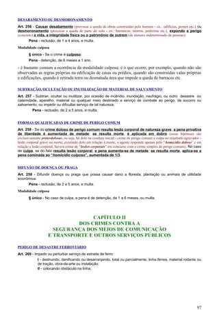 DESABAMENTO OU DESMORONAMENTO
Art. 256 - Causar desabamento (provocar a queda de obras construídas pelo homem - ex.: edifícios, pontes etc.) ou
desmoronamento (provocar a queda de parte do solo - ex.: barrancos, morros, pedreiras etc.), expondo a perigo
(concreto) a vida, a integridade física ou o patrimônio de outrem (de número indeterminado de pessoas):
Pena - reclusão, de 1 a 4 anos, e multa.
Modalidade culposa
§ único - Se o crime é culposo:
Pena - detenção, de 6 meses a 1 ano.
- é bastante comum a ocorrência da modalidade culposa; é o que ocorre, por exemplo, quando não são
observadas as regras próprias na edificação de casas ou prédios, quando são construídas valas próprias
e edificações, quando é retirada terra ou desmatada área que impede a queda de barracos etc.
SUBTRAÇÃO, OCULTAÇÃO OU INUTILIZAÇÃO DE MATERIAL DE SALVAMENTO
Art. 257 - Subtrair, ocultar ou inutilizar, por ocasião de incêndio, inundação, naufrágio, ou outro desastre ou
calamidade, aparelho, material ou qualquer meio destinado a serviço de combate ao perigo, de socorro ou
salvamento; ou impedir ou dificultar serviço de tal natureza:
Pena - reclusão, de 2 a 5 anos, e multa.
FORMAS QUALIFICADAS DE CRIME DE PERIGO COMUM
Art. 258 - Se do crime doloso de perigo comum resulta lesão corporal de natureza grave, a pena privativa
de liberdade é aumentada de metade; se resulta morte, é aplicada em dobro (essas hipóteses são
exclusivamente preterdolosas, ou seja, há dolo na conduta inicial - crime de perigo comum e culpa no resultado agravador -
lesão corporal grave ou morte; existindo dolo em relação à morte, o agente responde apenas pelo “homicídio doloso” e em
relação a lesão corporal, haverá crime de “lesões corporais” em concurso com o crime simples de perigo comum). No caso
de culpa, se do fato resulta lesão corporal, a pena aumenta-se de metade; se resulta morte, aplica-se a
pena cominada ao “homicídio culposo”, aumentada de 1/3.
DIFUSÃO DE DOENÇA OU PRAGA
Art. 259 - Difundir doença ou praga que possa causar dano a floresta, plantação ou animais de utilidade
econômica:
Pena - reclusão, de 2 a 5 anos, e multa.
Modalidade culposa
§ único - No caso de culpa, a pena é de detenção, de 1 a 6 meses, ou multa.
CAPÍTULO II
DOS CRIMES CONTRA A
SEGURANÇA DOS MEIOS DE COMUNICAÇÃO
E TRANSPORTE E OUTROS SERVIÇOS PÚBLICOS
PERIGO DE DESASTRE FERROVIÁRIO
Art. 260 - Impedir ou perturbar serviço de estrada de ferro:
I - destruindo, danificando ou desarranjando, total ou parcialmente, linha férrea, material rodante ou
de tração, obra-de-arte ou instalação;
II - colocando obstáculo na linha;
97
 
