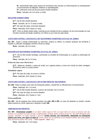 III - transmitindo falso aviso acerca do movimento dos veículos ou interrompendo ou embaraçando
o funcionamento de telégrafo, telefone ou radiotelegrafia;
IV - praticando outro ato de que possa resultar desastre:
Pena - reclusão, de 2 a 5 anos, e multa.
DESASTRE FERROVIÁRIO
§ 1º - Se do fato resulta desastre:
Pena - reclusão, de 4 a 12 anos e multa.
§ 2º - No caso de culpa, ocorrendo desastre:
Pena - detenção, de 6 meses a 2 anos.
§ 3º - Para os efeitos deste artigo, entende-se por estrada de ferro qualquer via de comunicação em que
circulem veículos de tração mecânica, em trilhos ou por meio de cabo aéreo.
ATENTADO CONTRA A SEGURANÇA DE TRANSPORTE MARÍTIMO, FLUVIAL OU AÉREO
Art. 261 - Expor a perigo embarcação ou aeronave, própria ou alheia, ou praticar qualquer ato tendente a
impedir ou dificultar navegação marítima, fluvial ou aérea:
Pena - reclusão, de 2 a 5 anos.
SINISTRO EM TRANSPORTE MARÍTIMO, FLUVIAL OU AÉREO
§ 1º - Se do fato resulta naufrágio, submersão ou encalhe de embarcação ou a queda ou destruição de
aeronave:
Pena - reclusão, de 4 a 12 anos.
Prática do crime com o fim de lucro
§ 2º - Aplica-se, também, a pena de multa, se o agente pratica o crime com intuito de obter vantagem
econômica, para si ou para outrem.
Modalidade culposa
§ 3º - No caso de culpa, se ocorre o sinistro:
Pena - detenção, de 6 meses a 2 anos.
ATENTADO CONTRA A SEGURANÇA DE OUTRO MEIO DE TRANSPORTE
Art. 262 - Expor a perigo outro meio de transporte público, impedir-lhe ou dificultar-lhe o funcionamento:
Pena - detenção, de 1 a 2 anos.
§ 1º - Se do fato resulta desastre, a pena é de reclusão, de 2 a 5 anos.
§ 2º - No caso de culpa, se ocorre desastre:
Pena - detenção, de 3 meses a 1 ano.
Forma qualificada
Art. 263 - Se de qualquer dos crimes previstos nos arts. 260 a 262, no caso de desastre ou sinistro, resulta
lesão corporal ou morte, aplica-se o disposto no art. 258.
ARREMESSO DE PROJÉTIL
Art. 264 - Arremessar projétil (é um objeto sólido capaz de ferir ou causar dano em coisas ou pessoas; não são,
portanto, só os projéteis de armas de fogo, compreendendo, também, pedras, pedaços de pau etc.; não estão abrangidos pelo
conceito, entretanto, os corpos líquidos e gasosos) contra veículo, em movimento, destinado ao transporte
público por terra, por água ou pelo ar (contra veículo de uso particular ou de transporte público que esteja parado,
pode caracterizar apenas outro crime – “lesão corporal”, “dano” etc.):
Pena - detenção, de 1 a 6 meses.
98
 