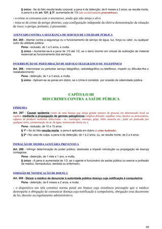 § único - Se do fato resulta lesão corporal, a pena é de detenção, de 6 meses a 2 anos; se resulta morte,
a pena é a do art. 121, § 3º, aumentada de 1/3 (são exclusivamente preterdolosas).
- o crime se consuma com o arremesso, ainda que não atinja o alvo.
- trata-se de crime de perigo abstrato, cuja configuração independe da efetiva demonstração da situação
de risco; o perigo, portanto, é presumido.
ATENTADO CONTRA A SEGURANÇA DE SERVIÇO DE UTILIDADE PÚBLICA
Art. 265 - Atentar contra a segurança ou o funcionamento de serviço de água, luz, força ou calor, ou qualquer
outro de utilidade pública:
Pena - reclusão, de 1 a 5 anos, e multa.
§ único - Aumentar-se-á a pena de 1/3 até 1/2, se o dano ocorrer em virtude de subtração de material
essencial ao funcionamento dos serviços.
INTERRUPÇÃO OU PERTURBAÇÃO DE SERVIÇO TELEGRÁFICO OU TELEFÔNICO
Art. 266 - Interromper ou perturbar serviço telegráfico, radiotelegráfico ou telefônico, impedir ou dificultar-lhe o
restabelecimento:
Pena - detenção, de 1 a 3 anos, e multa.
§ único - Aplicam-se as penas em dobro, se o crime é cometido por ocasião de calamidade pública.
CAPÍTULO III
DOS CRIMES CONTRA A SAÚDE PÚBLICA
EPIDEMIA
Art. 267 - Causar epidemia (surto de uma doença que atinja grande número de pessoas em determinado local ou
região), mediante a propagação de germes patogênicos (implica difundir, espalhar vírus, bacilos ou protozoários,
capazes de produzir moléstias infecciosas - ex.: meningite, sarampo, gripe, febre amarela etc.; pode ser praticado por
qualquer meio, contaminação do ar, da água, transmissão direta etc.):
Pena - reclusão, de 10 a 15 anos.
§ 1º - Se do fato resulta morte, a pena é aplicada em dobro (é crime hediondo).
§ 2º - No caso de culpa, a pena é de detenção, de 1 a 2 anos, ou, se resulta morte, de 2 a 4 anos.
INFRAÇÃO DE MEDIDA SANITÁRIA PREVENTIVA
Art. 268 - Infringir determinação do poder público, destinada a impedir introdução ou propagação de doença
contagiosa:
Pena - detenção, de 1 mês a 1 ano, e multa.
§ único - A pena é aumentada de 1/3, se o agente é funcionário da saúde pública ou exerce a profissão
de médico, farmacêutico, dentista ou enfermeiro.
OMISSÃO DE NOTIFICAÇÃO DE DOENÇA
Art. 269 - Deixar o médico de denunciar à autoridade pública doença cuja notificação é compulsória:
Pena - detenção, de 6 meses a 2 anos, e multa.
- o dispositivo em tela constitui norma penal em branco cuja existência pressupõe que o médico
desrespeite a obrigação de comunicar doença cuja notificação é compulsória, obrigação essa decorrente
de lei, decreto ou regulamento administrativo.
99
 