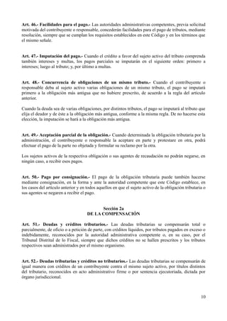 Art. 46.- Facilidades para el pago.- Las autoridades administrativas competentes, previa solicitud
motivada del contribuyente o responsable, concederán facilidades para el pago de tributos, mediante
resolución, siempre que se cumplan los requisitos establecidos en este Código y en los términos que
el mismo señale.
Art. 47.- Imputación del pago.- Cuando el crédito a favor del sujeto activo del tributo comprenda
también intereses y multas, los pagos parciales se imputarán en el siguiente orden: primero a
intereses; luego al tributo; y, por último a multas.
Art. 48.- Concurrencia de obligaciones de un mismo tributo.- Cuando el contribuyente o
responsable deba al sujeto activo varias obligaciones de un mismo tributo, el pago se imputará
primero a la obligación más antigua que no hubiere prescrito, de acuerdo a la regla del artículo
anterior.
Cuando la deuda sea de varias obligaciones, por distintos tributos, el pago se imputará al tributo que
elija el deudor y de éste a la obligación más antigua, conforme a la misma regla. De no hacerse esta
elección, la imputación se hará a la obligación más antigua.
Art. 49.- Aceptación parcial de la obligación.- Cuando determinada la obligación tributaria por la
administración, el contribuyente o responsable la aceptare en parte y protestare en otra, podrá
efectuar el pago de la parte no objetada y formular su reclamo por la otra.
Los sujetos activos de la respectiva obligación o sus agentes de recaudación no podrán negarse, en
ningún caso, a recibir esos pagos.
Art. 50.- Pago por consignación.- El pago de la obligación tributaria puede también hacerse
mediante consignación, en la forma y ante la autoridad competente que este Código establece, en
los casos del artículo anterior y en todos aquellos en que el sujeto activo de la obligación tributaria o
sus agentes se negaren a recibir el pago.
Sección 2a
DE LA COMPENSACIÓN
Art. 51.- Deudas y créditos tributarios.- Las deudas tributarias se compensarán total o
parcialmente, de oficio o a petición de parte, con créditos líquidos, por tributos pagados en exceso o
indebidamente, reconocidos por la autoridad administrativa competente o, en su caso, por el
Tribunal Distrital de lo Fiscal, siempre que dichos créditos no se hallen prescritos y los tributos
respectivos sean administrados por el mismo organismo.
Art. 52.- Deudas tributarias y créditos no tributarios.- Las deudas tributarias se compensarán de
igual manera con créditos de un contribuyente contra el mismo sujeto activo, por títulos distintos
del tributario, reconocidos en acto administrativo firme o por sentencia ejecutoriada, dictada por
órgano jurisdiccional.
10
 