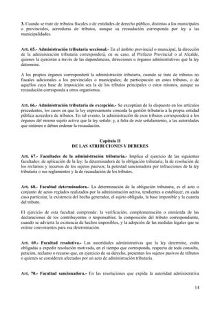 3. Cuando se trate de tributos fiscales o de entidades de derecho público, distintos a los municipales
o provinciales, acreedoras de tributos, aunque su recaudación corresponda por ley a las
municipalidades.
Art. 65.- Administración tributaria seccional.- En el ámbito provincial o municipal, la dirección
de la administración tributaria corresponderá, en su caso, al Prefecto Provincial o al Alcalde,
quienes la ejercerán a través de las dependencias, direcciones u órganos administrativos que la ley
determine.
A los propios órganos corresponderá la administración tributaria, cuando se trate de tributos no
fiscales adicionales a los provinciales o municipales; de participación en estos tributos, o de
aquellos cuya base de imposición sea la de los tributos principales o estos mismos, aunque su
recaudación corresponda a otros organismos.
Art. 66.- Administración tributaria de excepción.- Se exceptúan de lo dispuesto en los artículos
precedentes, los casos en que la ley expresamente conceda la gestión tributaria a la propia entidad
pública acreedora de tributos. En tal evento, la administración de esos tributos corresponderá a los
órganos del mismo sujeto activo que la ley señale; y, a falta de este señalamiento, a las autoridades
que ordenen o deban ordenar la recaudación.
Capítulo II
DE LAS ATRIBUCIONES Y DEBERES
Art. 67.- Facultades de la administración tributaria.- Implica el ejercicio de las siguientes
facultades: de aplicación de la ley; la determinadora de la obligación tributaria; la de resolución de
los reclamos y recursos de los sujetos pasivos; la potestad sancionadora por infracciones de la ley
tributaria o sus reglamentos y la de recaudación de los tributos.
Art. 68.- Facultad determinadora.- La determinación de la obligación tributaria, es el acto o
conjunto de actos reglados realizados por la administración activa, tendientes a establecer, en cada
caso particular, la existencia del hecho generador, el sujeto obligado, la base imponible y la cuantía
del tributo.
El ejercicio de esta facultad comprende: la verificación, complementación o enmienda de las
declaraciones de los contribuyentes o responsables; la composición del tributo correspondiente,
cuando se advierta la existencia de hechos imponibles, y la adopción de las medidas legales que se
estime convenientes para esa determinación.
Art. 69.- Facultad resolutiva.- Las autoridades administrativas que la ley determine, están
obligadas a expedir resolución motivada, en el tiempo que corresponda, respecto de toda consulta,
petición, reclamo o recurso que, en ejercicio de su derecho, presenten los sujetos pasivos de tributos
o quienes se consideren afectados por un acto de administración tributaria.
Art. 70.- Facultad sancionadora.- En las resoluciones que expida la autoridad administrativa
14
 