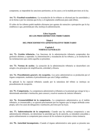 competente, se impondrán las sanciones pertinentes, en los casos y en la medida previstos en la ley.
Art. 71.- Facultad recaudadora.- La recaudación de los tributos se efectuará por las autoridades y
en la forma o por los sistemas que la ley o el reglamento establezcan para cada tributo.
El cobro de los tributos podrá también efectuarse por agentes de retención o percepción que la ley
establezca o que, permitida por ella, instituya la administración.
Libro Segundo
DE LOS PROCEDIMIENTOS TRIBUTARIOS
Título I
DEL PROCEDIMIENTO ADMINISTRATIVO TRIBUTARIO
Capítulo I
NORMAS GENERALES
Art. 72.- Gestión tributaria.- Las funciones de la administración tributaria comprenden dos
gestiones distintas y separadas: La determinación y recaudación de los tributos; y, la resolución de
las reclamaciones que contra aquellas se presenten.
Art. 73.- Normas de acción.- La actuación de la administración tributaria se desarrollará con
arreglo a los principios de simplificación, celeridad y eficacia.
Art. 74.- Procedimiento general y de excepción.- Los actos administrativos se producirán por el
órgano competente, mediante el procedimiento que este Código establece.
Se aplicará la ley especial tributaria cuando por la naturaleza del tributo se instituya un
procedimiento de excepción.
Art. 75.- Competencia.- La competencia administrativa tributaria es la potestad que otorga la ley a
determinada autoridad o institución, para conocer y resolver asuntos de carácter tributario.
Art. 76.- Irrenunciabilidad de la competencia.- La competencia administrativa en el ámbito
tributario, es irrenunciable y se ejercerá precisamente por los órganos que la tengan atribuida como
propia, salvo los casos de delegación o sustitución, previstos por las leyes.
Art. 77.- Indeterminación de la competencia.- Cuando una ley atribuya competencia a una
administración tributaria, sin determinar la autoridad que ha de ejercerla, se entenderá concedida a
quien ordinariamente es competente para conocer de los reclamos en primera o única instancia.
Art. 78.- Autoridad incompetente.- Cuando el órgano administrativo ante quien se presente una
15
 