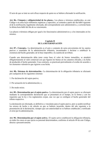 El acto de que se trate no será eficaz respecto de quien no se hubiere efectuado la notificación.
Art. 86.- Cómputo y obligatoriedad de los plazos.- Los plazos o términos establecidos, en este
Código o en otras leyes tributarias orgánicas y especiales, se contarán a partir del día hábil siguiente
al de la notificación, legalmente efectuada, del correspondiente acto administrativo, y correrán hasta
la última hora hábil del día de su vencimiento.
Los plazos o términos obligan por igual a los funcionarios administrativos y a los interesados en los
mismos.
Capítulo II
DE LA DETERMINACIÓN
Art. 87.- Concepto.- La determinación es el acto o conjunto de actos provenientes de los sujetos
pasivos o emanados de la administración tributaria, encaminados a declarar o establecer la
existencia del hecho generador, de la base imponible y la cuantía de un tributo.
Cuando una determinación deba tener como base el valor de bienes inmuebles, se atenderá
obligatoriamente al valor comercial con que figuren los bienes en los catastros oficiales, a la fecha
de producido el hecho generador. Caso contrario, se practicará pericialmente el avalúo de acuerdo a
los elementos valorativos que rigieron a esa fecha.
Art. 88.- Sistemas de determinación.- La determinación de la obligación tributaria se efectuará
por cualquiera de los siguientes sistemas:
1. Por declaración del sujeto pasivo;
2. Por actuación de la administración; o,
3. De modo mixto.
Art. 89.- Determinación por el sujeto pasivo.- La determinación por el sujeto pasivo se efectuará
mediante la correspondiente declaración que se presentará en el tiempo, en la forma y con los
requisitos que la ley o los reglamentos exijan, una vez que se configure el hecho generador del
tributo respectivo.
La declaración así efectuada, es definitiva y vinculante para el sujeto pasivo, pero se podrá rectificar
los errores de hecho o de cálculo en que se hubiere incurrido, dentro del año siguiente a la
presentación de la declaración, siempre que con anterioridad no se hubiere establecido y notificado
el error por la administración.
Art. 90.- Determinación por el sujeto activo.- El sujeto activo establecerá la obligación tributaria,
en todos los casos en que ejerza su potestad determinadora, conforme al artículo 68 de este Código,
directa o presuntivamente.
17
 