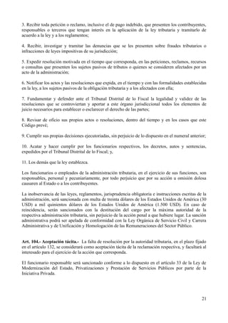 3. Recibir toda petición o reclamo, inclusive el de pago indebido, que presenten los contribuyentes,
responsables o terceros que tengan interés en la aplicación de la ley tributaria y tramitarlo de
acuerdo a la ley y a los reglamentos;
4. Recibir, investigar y tramitar las denuncias que se les presenten sobre fraudes tributarios o
infracciones de leyes impositivas de su jurisdicción;
5. Expedir resolución motivada en el tiempo que corresponda, en las peticiones, reclamos, recursos
o consultas que presenten los sujetos pasivos de tributos o quienes se consideren afectados por un
acto de la administración;
6. Notificar los actos y las resoluciones que expida, en el tiempo y con las formalidades establecidas
en la ley, a los sujetos pasivos de la obligación tributaria y a los afectados con ella;
7. Fundamentar y defender ante el Tribunal Distrital de lo Fiscal la legalidad y validez de las
resoluciones que se controviertan y aportar a este órgano jurisdiccional todos los elementos de
juicio necesarios para establecer o esclarecer el derecho de las partes;
8. Revisar de oficio sus propios actos o resoluciones, dentro del tiempo y en los casos que este
Código prevé;
9. Cumplir sus propias decisiones ejecutoriadas, sin perjuicio de lo dispuesto en el numeral anterior;
10. Acatar y hacer cumplir por los funcionarios respectivos, los decretos, autos y sentencias,
expedidos por el Tribunal Distrital de lo Fiscal; y,
11. Los demás que la ley establezca.
Los funcionarios o empleados de la administración tributaria, en el ejercicio de sus funciones, son
responsables, personal y pecuniariamente, por todo perjuicio que por su acción u omisión dolosa
causaren al Estado o a los contribuyentes.
La inobservancia de las leyes, reglamentos, jurisprudencia obligatoria e instrucciones escritas de la
administración, será sancionada con multa de treinta dólares de los Estados Unidos de América (30
USD) a mil quinientos dólares de los Estados Unidos de América (1.500 USD). En caso de
reincidencia, serán sancionados con la destitución del cargo por la máxima autoridad de la
respectiva administración tributaria, sin perjuicio de la acción penal a que hubiere lugar. La sanción
administrativa podrá ser apelada de conformidad con la Ley Orgánica de Servicio Civil y Carrera
Administrativa y de Unificación y Homologación de las Remuneraciones del Sector Público.
Art. 104.- Aceptación tácita.- La falta de resolución por la autoridad tributaria, en el plazo fijado
en el artículo 132, se considerará como aceptación tácita de la reclamación respectiva, y facultará al
interesado para el ejercicio de la acción que corresponda.
El funcionario responsable será sancionado conforme a lo dispuesto en el artículo 33 de la Ley de
Modernización del Estado, Privatizaciones y Prestación de Servicios Públicos por parte de la
Iniciativa Privada.
21
 