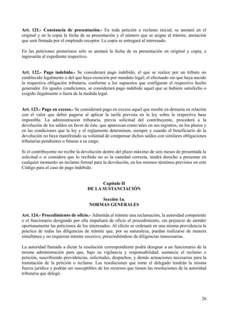 Art. 121.- Constancia de presentación.- En toda petición o reclamo inicial, se anotará en el
original y en la copia la fecha de su presentación y el número que se asigne al trámite, anotación
que será firmada por el empleado receptor. La copia se entregará al interesado.
En las peticiones posteriores sólo se anotará la fecha de su presentación en original y copia, e
ingresarán al expediente respectivo.
Art. 122.- Pago indebido.- Se considerará pago indebido, el que se realice por un tributo no
establecido legalmente o del que haya exención por mandato legal; el efectuado sin que haya nacido
la respectiva obligación tributaria, conforme a los supuestos que configuran el respectivo hecho
generador. En iguales condiciones, se considerará pago indebido aquel que se hubiere satisfecho o
exigido ilegalmente o fuera de la medida legal.
Art. 123.- Pago en exceso.- Se considerará pago en exceso aquel que resulte en demasía en relación
con el valor que debió pagarse al aplicar la tarifa prevista en la ley sobre la respectiva base
imponible. La administración tributaria, previa solicitud del contribuyente, procederá a la
devolución de los saldos en favor de éste, que aparezcan como tales en sus registros, en los plazos y
en las condiciones que la ley y el reglamento determinen, siempre y cuando el beneficiario de la
devolución no haya manifestado su voluntad de compensar dichos saldos con similares obligaciones
tributarias pendientes o futuras a su cargo.
Si el contribuyente no recibe la devolución dentro del plazo máximo de seis meses de presentada la
solicitud o si considera que lo recibido no es la cantidad correcta, tendrá derecho a presentar en
cualquier momento un reclamo formal para la devolución, en los mismos términos previstos en este
Código para el caso de pago indebido.
Capítulo II
DE LA SUSTANCIACIÓN
Sección 1a.
NORMAS GENERALES
Art. 124.- Procedimiento de oficio.- Admitida al trámite una reclamación, la autoridad competente
o el funcionario designado por ella impulsará de oficio el procedimiento, sin perjuicio de atender
oportunamente las peticiones de los interesados. Al efecto se ordenará en una misma providencia la
práctica de todas las diligencias de trámite que, por su naturaleza, puedan realizarse de manera
simultánea y no requieran trámite sucesivo, prescindiéndose de diligencias innecesarias.
La autoridad llamada a dictar la resolución correspondiente podrá designar a un funcionario de la
misma administración para que, bajo su vigilancia y responsabilidad, sustancie el reclamo o
petición, suscribiendo providencias, solicitudes, despachos, y demás actuaciones necesarias para la
tramitación de la petición o reclamo. Las resoluciones que tome el delegado tendrán la misma
fuerza jurídica y podrán ser susceptibles de los recursos que tienen las resoluciones de la autoridad
tributaria que delegó.
26
 