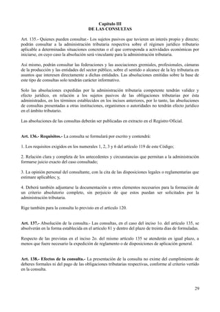 Capítulo III
DE LAS CONSULTAS
Art. 135.- Quienes pueden consultar.- Los sujetos pasivos que tuvieren un interés propio y directo;
podrán consultar a la administración tributaria respectiva sobre el régimen jurídico tributario
aplicable a determinadas situaciones concretas o el que corresponda a actividades económicas por
iniciarse, en cuyo caso la absolución será vinculante para la administración tributaria.
Así mismo, podrán consultar las federaciones y las asociaciones gremiales, profesionales, cámaras
de la producción y las entidades del sector público, sobre el sentido o alcance de la ley tributaria en
asuntos que interesen directamente a dichas entidades. Las absoluciones emitidas sobre la base de
este tipo de consultas solo tendrán carácter informativo.
Solo las absoluciones expedidas por la administración tributaria competente tendrán validez y
efecto jurídico, en relación a los sujetos pasivos de las obligaciones tributarias por ésta
administrados, en los términos establecidos en los incisos anteriores, por lo tanto, las absoluciones
de consultas presentadas a otras instituciones, organismos o autoridades no tendrán efecto jurídico
en el ámbito tributario.
Las absoluciones de las consultas deberán ser publicadas en extracto en el Registro Oficial.
Art. 136.- Requisitos.- La consulta se formulará por escrito y contendrá:
1. Los requisitos exigidos en los numerales 1, 2, 3 y 6 del artículo 119 de este Código;
2. Relación clara y completa de los antecedentes y circunstancias que permitan a la administración
formarse juicio exacto del caso consultado;
3. La opinión personal del consultante, con la cita de las disposiciones legales o reglamentarias que
estimare aplicables; y,
4. Deberá también adjuntarse la documentación u otros elementos necesarios para la formación de
un criterio absolutorio completo, sin perjuicio de que estos puedan ser solicitados por la
administración tributaria.
Rige también para la consulta lo previsto en el artículo 120.
Art. 137.- Absolución de la consulta.- Las consultas, en el caso del inciso 1o. del artículo 135, se
absolverán en la forma establecida en el artículo 81 y dentro del plazo de treinta días de formuladas.
Respecto de las previstas en el inciso 2o. del mismo artículo 135 se atenderán en igual plazo, a
menos que fuere necesario la expedición de reglamento o de disposiciones de aplicación general.
Art. 138.- Efectos de la consulta.- La presentación de la consulta no exime del cumplimiento de
deberes formales ni del pago de las obligaciones tributarias respectivas, conforme al criterio vertido
en la consulta.
29
 