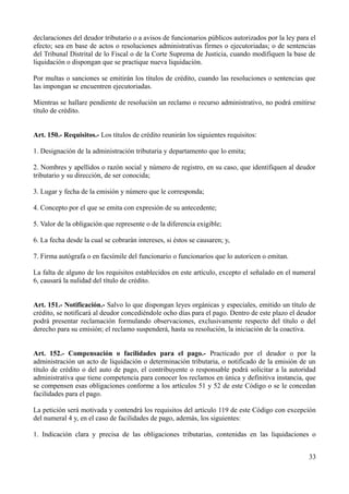 declaraciones del deudor tributario o a avisos de funcionarios públicos autorizados por la ley para el
efecto; sea en base de actos o resoluciones administrativas firmes o ejecutoriadas; o de sentencias
del Tribunal Distrital de lo Fiscal o de la Corte Suprema de Justicia, cuando modifiquen la base de
liquidación o dispongan que se practique nueva liquidación.
Por multas o sanciones se emitirán los títulos de crédito, cuando las resoluciones o sentencias que
las impongan se encuentren ejecutoriadas.
Mientras se hallare pendiente de resolución un reclamo o recurso administrativo, no podrá emitirse
título de crédito.
Art. 150.- Requisitos.- Los títulos de crédito reunirán los siguientes requisitos:
1. Designación de la administración tributaria y departamento que lo emita;
2. Nombres y apellidos o razón social y número de registro, en su caso, que identifiquen al deudor
tributario y su dirección, de ser conocida;
3. Lugar y fecha de la emisión y número que le corresponda;
4. Concepto por el que se emita con expresión de su antecedente;
5. Valor de la obligación que represente o de la diferencia exigible;
6. La fecha desde la cual se cobrarán intereses, si éstos se causaren; y,
7. Firma autógrafa o en facsímile del funcionario o funcionarios que lo autoricen o emitan.
La falta de alguno de los requisitos establecidos en este artículo, excepto el señalado en el numeral
6, causará la nulidad del título de crédito.
Art. 151.- Notificación.- Salvo lo que dispongan leyes orgánicas y especiales, emitido un título de
crédito, se notificará al deudor concediéndole ocho días para el pago. Dentro de este plazo el deudor
podrá presentar reclamación formulando observaciones, exclusivamente respecto del título o del
derecho para su emisión; el reclamo suspenderá, hasta su resolución, la iniciación de la coactiva.
Art. 152.- Compensación o facilidades para el pago.- Practicado por el deudor o por la
administración un acto de liquidación o determinación tributaria, o notificado de la emisión de un
título de crédito o del auto de pago, el contribuyente o responsable podrá solicitar a la autoridad
administrativa que tiene competencia para conocer los reclamos en única y definitiva instancia, que
se compensen esas obligaciones conforme a los artículos 51 y 52 de este Código o se le concedan
facilidades para el pago.
La petición será motivada y contendrá los requisitos del artículo 119 de este Código con excepción
del numeral 4 y, en el caso de facilidades de pago, además, los siguientes:
1. Indicación clara y precisa de las obligaciones tributarias, contenidas en las liquidaciones o
33
 