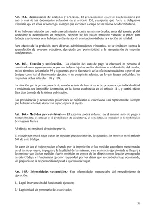 Art. 162.- Acumulación de acciones y procesos.- El procedimiento coactivo puede iniciarse por
uno o más de los documentos señalados en el artículo 157, cualquiera que fuere la obligación
tributaria que en ellos se contenga, siempre que corrieren a cargo de un mismo deudor tributario.
Si se hubieren iniciado dos o más procedimientos contra un mismo deudor, antes del remate, podrá
decretarse la acumulación de procesos, respecto de los cuales estuviere vencido el plazo para
deducir excepciones o no hubiere pendiente acción contencioso-tributaria o acción de nulidad.
Para efectos de la prelación entre diversas administraciones tributarias, no se tendrá en cuenta la
acumulación de procesos coactivos, decretada con posterioridad a la presentación de tercerías
coadyuvantes.
Art. 163.- Citación y notificación.- La citación del auto de pago se efectuará en persona al
coactivado o su representante, o por tres boletas dejadas en días distintos en el domicilio del deudor,
en los términos del artículo 59 y siguientes, por el Secretario de la oficina recaudadora, o por el que
designe como tal el funcionario ejecutor, y se cumplirán además, en lo que fueren aplicables, los
requisitos de los artículos 108 y 109.
La citación por la prensa procederá, cuando se trate de herederos o de personas cuya individualidad
o residencia sea imposible determinar, en la forma establecida en el artículo 111, y surtirá efecto
diez días después de la última publicación.
Las providencias y actuaciones posteriores se notificarán al coactivado o su representante, siempre
que hubiere señalado domicilio especial para el objeto.
Art. 164.- Medidas precautelatorias.- El ejecutor podrá ordenar, en el mismo auto de pago o
posteriormente, el arraigo o la prohibición de ausentarse, el secuestro, la retención o la prohibición
de enajenar bienes.
Al efecto, no precisará de trámite previo.
El coactivado podrá hacer cesar las medidas precautelatorias, de acuerdo a lo previsto en el artículo
248 de este Código.
En caso de que el sujeto pasivo afectado por la imposición de las medidas cautelares mencionadas
en el inciso primero, impugnare la legalidad de las mismas, y en sentencia ejecutoriada se llegare a
determinar que dichas medidas fueron emitidas en contra de las disposiciones legales consagradas
en este Código, el funcionario ejecutor responderá por los daños que su conducta haya ocasionado,
sin perjuicio de la responsabilidad penal a que hubiere lugar.
Art. 165.- Solemnidades sustanciales.- Son solemnidades sustanciales del procedimiento de
ejecución:
1.- Legal intervención del funcionario ejecutor;
2.- Legitimidad de personería del coactivado;
36
 