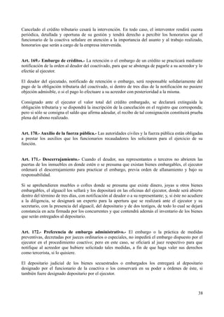 Cancelado el crédito tributario cesará la intervención. En todo caso, el interventor rendirá cuenta
periódica, detallada y oportuna de su gestión y tendrá derecho a percibir los honorarios que el
funcionario de la coactiva señalare en atención a la importancia del asunto y al trabajo realizado,
honorarios que serán a cargo de la empresa intervenida.
Art. 169.- Embargo de créditos.- La retención o el embargo de un crédito se practicará mediante
notificación de la orden al deudor del coactivado, para que se abstenga de pagarle a su acreedor y lo
efectúe al ejecutor.
El deudor del ejecutado, notificado de retención o embargo, será responsable solidariamente del
pago de la obligación tributaria del coactivado, si dentro de tres días de la notificación no pusiere
objeción admisible, o si el pago lo efectuare a su acreedor con posterioridad a la misma.
Consignado ante el ejecutor el valor total del crédito embargado, se declarará extinguida la
obligación tributaria y se dispondrá la inscripción de la cancelación en el registro que corresponda;
pero si sólo se consigna el saldo que afirma adeudar, el recibo de tal consignación constituirá prueba
plena del abono realizado.
Art. 170.- Auxilio de la fuerza pública.- Las autoridades civiles y la fuerza pública están obligadas
a prestar los auxilios que los funcionarios recaudadores les solicitaren para el ejercicio de su
función.
Art. 171.- Descerrajamiento.- Cuando el deudor, sus representantes o terceros no abrieren las
puertas de los inmuebles en donde estén o se presuma que existan bienes embargables, el ejecutor
ordenará el descerrajamiento para practicar el embargo, previa orden de allanamiento y bajo su
responsabilidad.
Si se aprehendieren muebles o cofres donde se presuma que existe dinero, joyas u otros bienes
embargables, el alguacil los sellará y los depositará en las oficinas del ejecutor, donde será abierto
dentro del término de tres días, con notificación al deudor o a su representante; y, si éste no acudiere
a la diligencia, se designará un experto para la apertura que se realizará ante el ejecutor y su
secretario, con la presencia del alguacil, del depositario y de dos testigos, de todo lo cual se dejará
constancia en acta firmada por los concurrentes y que contendrá además el inventario de los bienes
que serán entregados al depositario.
Art. 172.- Preferencia de embargo administrativo.- El embargo o la práctica de medidas
preventivas, decretadas por jueces ordinarios o especiales, no impedirá el embargo dispuesto por el
ejecutor en el procedimiento coactivo; pero en este caso, se oficiará al juez respectivo para que
notifique al acreedor que hubiere solicitado tales medidas, a fin de que haga valer sus derechos
como tercerista, si lo quisiere.
El depositario judicial de los bienes secuestrados o embargados los entregará al depositario
designado por el funcionario de la coactiva o los conservará en su poder a órdenes de éste, si
también fuere designado depositario por el ejecutor.
38
 
