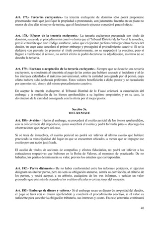 Art. 177.- Tercerías excluyentes.- La tercería excluyente de dominio sólo podrá proponerse
presentando título que justifique la propiedad o protestando, con juramento, hacerlo en un plazo no
menor de diez días ni mayor de treinta, que el funcionario ejecutor concederá para el efecto.
Art. 178.- Efectos de la tercería excluyente.- La tercería excluyente presentada con título de
dominio, suspende el procedimiento coactivo hasta que el Tribunal Distrital de lo Fiscal la resuelva,
previo el trámite que este Código establece, salvo que el ejecutor prefiera embargar otros bienes del
deudor, en cuyo caso cancelará el primer embargo y proseguirá el procedimiento coactivo. Si se la
dedujere con protesta de presentar el título posteriormente, no se suspenderá la coactiva; pero si
llegare a verificarse el remate, no surtirá efecto ni podrá decretarse la adjudicación, mientras no se
deseche la tercería.
Art. 179.- Rechazo o aceptación de la tercería excluyente.- Siempre que se deseche una tercería
excluyente, se condenará al tercerista al pago de las costas que hubiere causado el incidente y al de
los intereses calculados al máximo convencional, sobre la cantidad consignada por el postor, cuya
oferta hubiere sido declarada preferente. Estos valores beneficiarán a dicho postor y se recaudarán
por apremio real, dentro del mismo procedimiento coactivo.
De aceptar la tercería excluyente, el Tribunal Distrital de lo Fiscal ordenará la cancelación del
embargo y la restitución de los bienes aprehendidos a su legítimo propietario; y en su caso, la
devolución de la cantidad consignada con la oferta por el mejor postor.
Sección 3a.
DEL REMATE
Art. 180.- Avalúo.- Hecho el embargo, se procederá al avalúo pericial de los bienes aprehendidos,
con la concurrencia del depositario, quien suscribirá el avalúo y podrá formular para su descargo las
observaciones que creyere del caso.
Si se trata de inmuebles, el avalúo pericial no podrá ser inferior al último avalúo que hubiere
practicado la municipalidad del lugar en que se encuentren ubicados, a menos que se impugne ese
avalúo por una razón justificada.
El avalúo de títulos de acciones de compañías y efectos fiduciarios, no podrá ser inferior a las
cotizaciones respectivas que hubieren en la Bolsa de Valores, al momento de practicarlo. De no
haberlas, los peritos determinarán su valor, previos los estudios que correspondan.
Art. 182.- Perito dirimente.- De no haber conformidad entre los informes periciales, el ejecutor
designará un otercer perito, pero no será su obligación atenerse, contra su convicción, al criterio de
los peritos, y podrá aceptar, a su arbitrio, cualquiera de los tres informes, o señalar un valor
promedio que esté más de acuerdo a los avalúos oficiales o cotizaciones del mercado.
Art. 183.- Embargo de dinero y valores.- Si el embargo recae en dinero de propiedad del deudor,
el pago se hará con el dinero aprehendido y concluirá el procedimiento coactivo, si el valor es
suficiente para cancelar la obligación tributaria, sus intereses y costas. En caso contrario, continuará
40
 