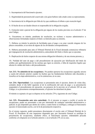 1.- Incompetencia del funcionario ejecutor;
2.- Ilegitimidad de personería del coactivado o de quien hubiere sido citado como su representante;
3.- Inexistencia de la obligación por falta de ley que establezca el tributo o por exención legal;
4.- El hecho de no ser deudor directo ni responsable de la obligación exigida;
5.- Extinción total o parcial de la obligación por alguno de los modos previstos en el artículo 37 de
este Código;
6.- Encontrarse en trámite, pendiente de resolución, un reclamo o recurso administrativo u
observaciones formuladas respecto al título o al derecho para su emisión;
7.- Hallarse en trámite la petición de facilidades para el pago o no estar vencido ninguno de los
plazos concedidos, ni en mora de alguno de los dividendos correspondientes;
8.- Haberse presentado para ante el Tribunal Distrital de lo Fiscal demanda contencioso tributaria
por impugnación de resolución administrativa, antecedente del título o títulos que se ejecutan;
9.- Duplicación de títulos respecto de una misma obligación tributaria y de una misma persona; y,
10.- Nulidad del auto de pago o del procedimiento de ejecución por falsificación del título de
crédito; por quebrantamiento de las normas que rigen su emisión, o falta de requisitos legales que
afecten la validez del título o del procedimiento.
Art. 213.- No admisión de las excepciones.- No podrán oponerse las excepciones segunda, tercera
y cuarta del artículo anterior cuando los hechos que las fundamenten hubieren sido discutidos y
resueltos en la etapa administrativa, o en la contenciosa, en su caso.
Art. 214.- Oportunidad.- Las excepciones se presentarán ante el ejecutor, dentro de veinte días,
contados desde el día hábil siguiente al de la notificación del auto de pago y su presentación
suspenderá el procedimiento de ejecución, sin perjuicio de lo previsto en el artículo 285 de este
Código; si se presentaren extemporáneamente, el ejecutor las desechará de plano.
El trámite se sujetará a lo que se dispone en los artículos 279 y siguientes de este Código.
Art. 215.- Presentación ante otra autoridad.- Si el ejecutor se negare a recibir el escrito de
excepciones, podrá ser presentado a éste por intermedio de cualquier autoridad administrativa o
judicial, la que dispondrá que dentro de veinte y cuatro horas se notifique y entregue al funcionario
ejecutor el mencionado escrito, con la fe de presentación respectiva.
En el mismo supuesto, podrá presentarse directamente el escrito ante el Tribunal Distrital de lo
Fiscal. El Presidente de este organismo dispondrá que, por Secretaría General se notifique la
presentación de excepciones, mediante oficio, al funcionario ejecutor, ordenándole proceda
conforme a lo dispuesto en el artículo anterior; o en el artículo 279, en su caso.
47
 