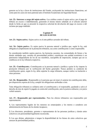 generen en la ley a favor de instituciones del Estado, excluyendo las instituciones financieras, así
como para los casos de mora patronal ante el Instituto Ecuatoriano de Seguridad Social.
Art. 22.- Intereses a cargo del sujeto activo.- Los créditos contra el sujeto activo, por el pago de
tributos en exceso o indebidamente, generarán el mismo interés señalado en el artículo anterior
desde la fecha en que se presentó la respectiva solicitud de devolución del pago en exceso o del
reclamo por pago indebido.
Capítulo IV
DE LOS SUJETOS
Art. 23.- Sujeto activo.- Sujeto activo es el ente público acreedor del tributo.
Art. 24.- Sujeto pasivo.- Es sujeto pasivo la persona natural o jurídica que, según la ley, está
obligada al cumplimiento de la prestación tributaria, sea como contribuyente o como responsable.
Se considerarán también sujetos pasivos, las herencias yacentes, las comunidades de bienes y las
demás entidades que, carentes de personalidad jurídica, constituyan una unidad económica o un
patrimonio independiente de los de sus miembros, susceptible de imposición, siempre que así se
establezca en la ley tributaria respectiva.
Art. 25.- Contribuyente.- Contribuyente es la persona natural o jurídica a quien la ley impone la
prestación tributaria por la verificación del hecho generador. Nunca perderá su condición de
contribuyente quien, según la ley, deba soportar la carga tributaria, aunque realice su traslación a
otras personas.
Art. 26.- Responsable.- Responsable es la persona que sin tener el carácter de contribuyente debe,
por disposición expresa de la ley, cumplir las obligaciones atribuidas a éste.
Toda obligación tributaria es solidaria entre el contribuyente y el responsable, quedando a salvo el
derecho de éste de repetir lo pagado en contra del contribuyente, ante la justicia ordinaria y en juicio
verbal sumario.
Art. 27.- Responsable por representación.- Para los efectos tributarios son responsables por
representación:
1. Los representantes legales de los menores no emancipados y los tutores o curadores con
administración de bienes de los demás incapaces;
2. Los directores, presidentes, gerentes o representantes de las personas jurídicas y demás entes
colectivos con personalidad legalmente reconocida;
3. Los que dirijan, administren o tengan la disponibilidad de los bienes de entes colectivos que
carecen de personalidad jurídica;
5
 