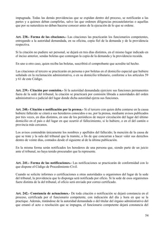 impugnada. Todas las demás providencias que se expidan dentro del proceso, se notificarán a las
partes y a quienes deban cumplirlas, salvo las que ordenen diligencias precautelatorias o aquellas
que por su naturaleza no deban hacerse conocer antes de la ejecución de lo que se ordene.
Art. 238.- Forma de las citaciones.- Las citaciones las practicarán los funcionarios competentes,
entregando a la autoridad demandada, en su oficina, copia fiel de la demanda y de la providencia
respectiva.
Si la citación no pudiere ser personal, se dejará en tres días distintos, en el mismo lugar indicado en
el inciso anterior, sendas boletas que contengan la copia de la demanda y la providencia recaída.
En uno u otro caso, quien reciba las boletas, suscribirá el comprobante que acredite tal hecho.
Las citaciones al tercero se practicarán en persona o por boletas en el domicilio especial que hubiere
señalado en la reclamación administrativa, o en su domicilio tributario, conforme a los artículos 59
y 61 de este Código.
Art. 239.- Citación por comisión.- Si la autoridad demandada ejerciere sus funciones permanentes
fuera de la sede del tribunal, la citación se practicará por comisión librada a autoridades del orden
administrativo o judicial del lugar donde dicha autoridad ejerza sus funciones.
Art. 240.- Citación o notificación por la prensa.- Si el tercero con quien deba contarse en la causa
hubiere fallecido se citará a sus herederos conocidos o no, por la prensa, mediante avisos publicados
por tres veces, en días distintos, en uno de los periódicos de mayor circulación del lugar del último
domicilio en el país o del lugar en que ocurrió el fallecimiento, si lo hubiere, o en el del cantón o
provincia más cercanos.
Los avisos contendrán únicamente los nombres y apellidos del fallecido; la mención de la causa de
que se trate y la sala del tribunal que la tramite, a fin de que concurran a hacer valer sus derechos
dentro de veinte días, contados desde el siguiente al de la última publicación.
En la misma forma serán notificados los herederos de una persona que, siendo parte de un juicio
ante el tribunal, no haya tenido procurador que la represente.
Art. 241.- Forma de las notificaciones.- Las notificaciones se practicarán de conformidad con lo
que dispone el Código de Procedimiento Civil.
Cuando se solicite informes o certificaciones a otras autoridades u organismos del lugar de la sede
del tribunal, la providencia que lo disponga será notificada por oficio. Si la sede de esos organismos
fuere distinta de la del tribunal, el oficio será enviado por correo certificado.
Art. 242.- Constancia de actuaciones.- De toda citación o notificación se dejará constancia en el
proceso, certificada por el funcionario competente, con indicación del día y hora en que se la
practique. Además, tratándose de la autoridad demandada o del titular del órgano administrativo del
que emanó el acto o resolución que se impugna, el funcionario competente dejará constancia del
54
 