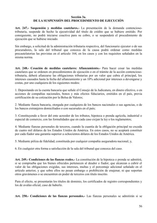 Sección 3a.
DE LA SUSPENSIÓN DEL PROCEDIMIENTO DE EJECUCIÓN
Art. 247.- Suspensión y medidas cautelares.- La presentación de la demanda contencioso-
tributaria, suspende de hecho la ejecutividad del título de crédito que se hubiere emitido. Por
consiguiente, no podrá iniciarse coactiva para su cobro, o se suspenderá el procedimiento de
ejecución que se hubiese iniciado.
Sin embargo, a solicitud de la administración tributaria respectiva, del funcionario ejecutor o de sus
procuradores, la sala del tribunal que conozca de la causa podrá ordenar como medidas
precautelatorias las previstas en el artículo 164, en los casos y con los requisitos señalados en la
misma norma.
Art. 248.- Cesación de medidas cautelares: Afianzamiento.- Para hacer cesar las medidas
cautelares que se ordenen en procedimientos de ejecución o en el trámite de la acción contencioso-
tributaria, deberá afianzarse las obligaciones tributarias por un valor que cubra el principal, los
intereses causados hasta la fecha del afianzamiento y un 10% adicional por intereses a devengarse y
costas, por uno cualquiera de los siguientes modos:
1. Depositando en la cuenta bancaria que señale el Consejo de la Judicatura, en dinero efectivo, o en
acciones de compañías nacionales, bonos y más efectos fiduciarios, emitidos en el país, previa
certificación de su cotización por la Bolsa de Valores;
2. Mediante fianza bancaria, otorgada por cualquiera de los bancos nacionales o sus agencias, o de
los bancos extranjeros domiciliados o con sucursales en el país;
3. Constituyendo a favor del ente acreedor de los tributos, hipoteca o prenda agrícola, industrial o
especial de comercio, con las formalidades que en cada caso exijan la ley o los reglamentos;
4. Mediante fianzas personales de terceros, cuando la cuantía de la obligación principal no exceda
de cuatro mil dólares de los Estados Unidos de América. En estos casos, no se aceptará constituir
por cada fiador una garantía superior a ochocientos dólares de los Estados Unidos de América.
5. Mediante póliza de fidelidad, constituida por cualquier compañía aseguradora nacional; y,
6. En cualquier otra forma a satisfacción de la sala del tribunal que conozca del caso.
Art. 249.- Condiciones de las fianzas reales.- La constitución de la hipoteca o prenda se admitirá,
si se comprueba que los bienes ofrecidos pertenecen al deudor o fiador; que alcanzan a cubrir el
valor de las obligaciones exigidas, sus intereses, multas y el porcentaje adicional señalado en el
artículo anterior, y que sobre ellos no pesan embargo o prohibición de enajenar, ni que soportan
otros gravámenes o se encuentren en poder de terceros con título inscrito.
Para el efecto, se presentarán los títulos de dominio, los certificados de registro correspondientes y
los de avalúo oficial, caso de haberlo.
Art. 250.- Condiciones de las fianzas personales.- Las fianzas personales se admitirán si se
56
 
