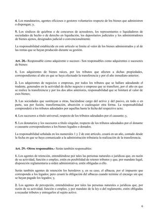 4. Los mandatarios, agentes oficiosos o gestores voluntarios respecto de los bienes que administren
o dispongan; y,
5. Los síndicos de quiebras o de concursos de acreedores, los representantes o liquidadores de
sociedades de hecho o de derecho en liquidación, los depositarios judiciales y los administradores
de bienes ajenos, designados judicial o convencionalmente.
La responsabilidad establecida en este artículo se limita al valor de los bienes administrados y al de
las rentas que se hayan producido durante su gestión.
Art. 28.- Responsable como adquirente o sucesor.- Son responsables como adquirentes o sucesores
de bienes:
1. Los adquirentes de bienes raíces, por los tributos que afecten a dichas propiedades,
correspondientes al año en que se haya efectuado la transferencia y por el año inmediato anterior;
2. Los adquirentes de negocios o empresas, por todos los tributos que se hallare adeudando el
tradente, generados en la actividad de dicho negocio o empresa que se transfiere, por el año en que
se realice la transferencia y por los dos años anteriores, responsabilidad que se limitará al valor de
esos bienes;
3. Las sociedades que sustituyan a otras, haciéndose cargo del activo y del pasivo, en todo o en
parte, sea por fusión, transformación, absorción o cualesquier otra forma. La responsabilidad
comprenderá a los tributos adeudados por aquellas hasta la fecha del respectivo acto;
4. Los sucesores a título universal, respecto de los tributos adeudados por el causante; y,
5. Los donatarios y los sucesores a título singular, respecto de los tributos adeudados por el donante
o causante correspondientes a los bienes legados o donados.
La responsabilidad señalada en los numerales 1 y 2 de este artículo, cesará en un año, contado desde
la fecha en que se haya comunicado a la administración tributaria la realización de la transferencia.
Art. 29.- Otros responsables.- Serán también responsables:
1. Los agentes de retención, entendiéndose por tales las personas naturales o jurídicas que, en razón
de su actividad, función o empleo, estén en posibilidad de retener tributos y que, por mandato legal,
disposición reglamentaria u orden administrativa, estén obligadas a ello.
Serán también agentes de retención los herederos y, en su caso, el albacea, por el impuesto que
corresponda a los legados; pero cesará la obligación del albacea cuando termine el encargo sin que
se hayan pagado los legados; y,
2. Los agentes de percepción, entendiéndose por tales las personas naturales o jurídicas que, por
razón de su actividad, función o empleo, y por mandato de la ley o del reglamento, estén obligadas
a recaudar tributos y entregarlos al sujeto activo.
6
 