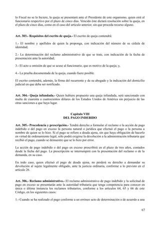 lo Fiscal no se lo hiciere, la queja se presentará ante el Presidente de este organismo, quien oirá al
funcionario respectivo por el plazo de cinco días. Vencido éste dictará resolución sobre la queja, en
el plazo de cinco días, como en el caso del artículo anterior, sin que proceda recurso alguno.
Art. 303.- Requisitos del escrito de queja.- El escrito de queja contendrá:
1.- El nombre y apellidos de quien la proponga, con indicación del número de su cédula de
identidad;
2.- La determinación del reclamo administrativo de que se trate, con indicación de la fecha de
presentación ante la autoridad;
3.- El acto u omisión de que se acuse al funcionario, que es motivo de la queja; y,
4.- La prueba documentada de la queja, cuando fuere posible.
El escrito contendrá, además, la firma del recurrente y de su abogado y la indicación del domicilio
judicial en que deba ser notificado.
Art. 304.- Queja infundada.- Quien hubiere propuesto una queja infundada, será sancionado con
multa de cuarenta a cuatrocientos dólares de los Estados Unidos de América sin perjuicio de las
otras sanciones a que haya lugar.
Capítulo VIII
DEL PAGO INDEBIDO
Art. 305.- Procedencia y prescripción.- Tendrá derecho a formular el reclamo o la acción de pago
indebido o del pago en exceso la persona natural o jurídica que efectuó el pago o la persona a
nombre de quien se lo hizo. Si el pago se refiere a deuda ajena, sin que haya obligación de hacerlo
en virtud de ordenamiento legal, sólo podrá exigirse la devolución a la administración tributaria que
recibió el pago, cuando se demuestre que se lo hizo por error.
La acción de pago indebido o del pago en exceso prescribirá en el plazo de tres años, contados
desde la fecha del pago. La prescripción se interrumpirá con la presentación del reclamo o de la
demanda, en su caso.
En todo caso, quien efectuó el pago de deuda ajena, no perderá su derecho a demandar su
devolución al sujeto legalmente obligado, ante la justicia ordinaria, conforme a lo previsto en el
artículo 26.
Art. 306.- Reclamo administrativo.- El reclamo administrativo de pago indebido y la solicitud de
pago en exceso se presentarán ante la autoridad tributaria que tenga competencia para conocer en
única o última instancia los reclamos tributarios, conforme a los artículos 64, 65 y 66 de este
Código, en los siguientes casos:
1.- Cuando se ha realizado el pago conforme a un erróneo acto de determinación o de acuerdo a una
67
 