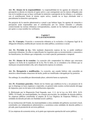 Art. 30.- Alcance de la responsabilidad.- La responsabilidad de los agentes de retención o de
percepción es directa en relación al sujeto activo y por consiguiente son los únicos obligados ante
éste en la medida en que se haya verificado la retención o percepción de los tributos; y es solidaria
con el contribuyente frente al mismo sujeto activo, cuando no se haya efectuado total o
parcialmente la retención o percepción.
Sin perjuicio de la sanción administrativa o penal a que hubiere lugar, los agentes de retención o
percepción serán responsables ante el contribuyente por los valores retenidos o cobrados
contraviniendo las normas tributarias correspondientes, cuando no los hubieren entregado al ente
por quien o a cuyo nombre los verificaron.
Capítulo V
DE LAS EXENCIONES
Art. 31.- Concepto.- Exención o exoneración tributaria es la exclusión o la dispensa legal de la
obligación tributaria, establecida por razones de orden público, económico o social.
Art. 32.- Previsión en ley.- Sólo mediante disposición expresa de ley, se podrá establecer
exenciones tributarias. En ellas se especificarán los requisitos para su reconocimiento o concesión a
los beneficiarios, los tributos que comprenda, si es total o parcial, permanente o temporal.
Art. 33.- Alcance de la exención.- La exención sólo comprenderá los tributos que estuvieren
vigentes a la fecha de la expedición de la ley. Por lo tanto, no se extenderá a los tributos que se
instituyan con posterioridad a ella, salvo disposición expresa en contrario.
Art. 34.- Derogatoria o modificación.- La exención, aun cuando hubiere sido concedida en
atención a determinadas situaciones de hecho, podrá ser modificada o derogada por ley posterior.
Sin embargo, la concedida por determinado plazo, subsistirá hasta su expiración.
Art. 35.- Exenciones generales.- Dentro de los límites que establezca la ley y sin perjuicio de lo
que se disponga en leyes orgánicas o especiales, en general están exentos exclusivamente del pago
de impuestos, pero no de tasas ni de contribuciones especiales:
1. (Reformado por la Disposición Final Segunda, num. 1.1.1, de la Ley s/n, R.O. 48-S, 16-X-
2009).- El Estado, las municipalidades, los consejos provinciales, las entidades de derecho público,
las empresas públicas constituidas al amparo de la Ley Orgánica de Empresas Públicas y las
entidades de derecho privado con finalidad social o pública;
2. Las instituciones del Estado, las municipalidades u otras entidades del gobierno seccional o local,
constituidos con independencia administrativa y económica como entidades de derecho público o
privado, para la prestación de servicios públicos;
3. Las empresas de economía mixta, en la parte que represente aportación del sector público;
7
 
