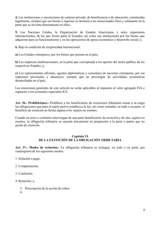 4. Las instituciones y asociaciones de carácter privado, de beneficencia o de educación, constituidas
legalmente, siempre que sus bienes o ingresos se destinen a los mencionados fines y solamente en la
parte que se invierta directamente en ellos;
5. Las Naciones Unidas, la Organización de Estados Americanos y otros organismos
internacionales, de los que forme parte el Ecuador, así como sus instituciones por los bienes que
adquieran para su funcionamiento y en las operaciones de apoyo económico y desarrollo social; y,
6. Bajo la condición de reciprocidad internacional:
a) Los Estados extranjeros, por los bienes que posean en el país;
b) Las empresas multinacionales, en la parte que corresponda a los aportes del sector público de los
respectivos Estados; y,
c) Los representantes oficiales, agentes diplomáticos y consulares de naciones extranjeras, por sus
impuestos personales y aduaneros, siempre que no provengan de actividades económicas
desarrolladas en el país.
Las exenciones generales de este artículo no serán aplicables al impuesto al valor agregado IVA e
impuesto a los consumos especiales ICE.
Art. 36.- Prohibiciones.- Prohíbese a los beneficiarios de exenciones tributarias tomar a su cargo
las obligaciones que para el sujeto pasivo establezca la ley; así como extender, en todo o en parte, el
beneficio de exención en forma alguna a los sujetos no exentos.
Cuando en actos o contratos intervengan de una parte beneficiarios de exención y de otra, sujetos no
exentos, la obligación tributaria se causará únicamente en proporción a la parte o partes que no
gozan de exención.
Capítulo VI
DE LA EXTINCIÓN DE LA OBLIGACIÓN TRIBUTARIA
Art. 37.- Modos de extinción.- La obligación tributaria se extingue, en todo o en parte, por
cualesquiera de los siguientes modos:
1. Solución o pago;
2. Compensación;
3. Confusión;
4. Remisión; y,
5. Prescripción de la acción de cobro.
6.
8
 