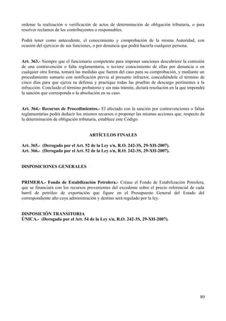 ordenar la realización o verificación de actos de determinación de obligación tributaria, o para
resolver reclamos de los contribuyentes o responsables.
Podrá tener como antecedente, el conocimiento y comprobación de la misma Autoridad, con
ocasión del ejercicio de sus funciones, o por denuncia que podrá hacerla cualquier persona.
Art. 363.- Siempre que el funcionario competente para imponer sanciones descubriere la comisión
de una contravención o falta reglamentaria, o tuviere conocimiento de ellas por denuncia o en
cualquier otra forma, tomará las medidas que fueren del caso para su comprobación, y mediante un
procedimiento sumario con notificación previa al presunto infractor, concediéndole el término de
cinco días para que ejerza su defensa y practique todas las pruebas de descargo pertinentes a la
infracción. Concluido el término probatorio y sin más trámite, dictará resolución en la que impondrá
la sanción que corresponda o la absolución en su caso.
Art. 364.- Recursos de Procedimientos.- El afectado con la sanción por contravenciones o faltas
reglamentarias podrá deducir los mismos recursos o proponer las mismas acciones que, respecto de
la determinación de obligación tributaria, establece este Código.
ARTÍCULOS FINALES
Art. 365.- (Derogado por el Art. 52 de la Ley s/n, R.O. 242-3S, 29-XII-2007).
Art. 366.- (Derogado por el Art. 52 de la Ley s/n, R.O. 242-3S, 29-XII-2007).
DISPOSICIONES GENERALES
PRIMERA.- Fondo de Estabilización Petrolera.- Créase el Fondo de Estabilización Petrolera,
que se financiará con los recursos provenientes del excedente sobre el precio referencial de cada
barril de petróleo de exportación que figure en el Presupuesto General del Estado del
correspondiente año cuya administración y destino será regulado por la ley.
DISPOSICIÓN TRANSITORIA
ÚNICA.- (Derogada por el Art. 54 de la Ley s/n, R.O. 242-3S, 29-XII-2007).
80
 