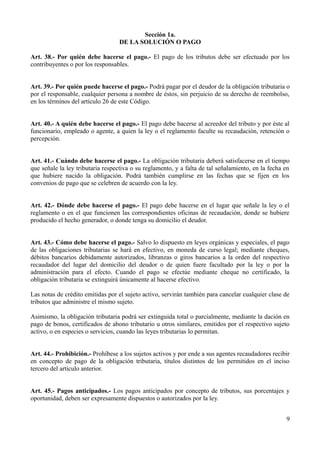 Sección 1a.
DE LA SOLUCIÓN O PAGO
Art. 38.- Por quién debe hacerse el pago.- El pago de los tributos debe ser efectuado por los
contribuyentes o por los responsables.
Art. 39.- Por quién puede hacerse el pago.- Podrá pagar por el deudor de la obligación tributaria o
por el responsable, cualquier persona a nombre de éstos, sin perjuicio de su derecho de reembolso,
en los términos del artículo 26 de este Código.
Art. 40.- A quién debe hacerse el pago.- El pago debe hacerse al acreedor del tributo y por éste al
funcionario, empleado o agente, a quien la ley o el reglamento faculte su recaudación, retención o
percepción.
Art. 41.- Cuándo debe hacerse el pago.- La obligación tributaria deberá satisfacerse en el tiempo
que señale la ley tributaria respectiva o su reglamento, y a falta de tal señalamiento, en la fecha en
que hubiere nacido la obligación. Podrá también cumplirse en las fechas que se fijen en los
convenios de pago que se celebren de acuerdo con la ley.
Art. 42.- Dónde debe hacerse el pago.- El pago debe hacerse en el lugar que señale la ley o el
reglamento o en el que funcionen las correspondientes oficinas de recaudación, donde se hubiere
producido el hecho generador, o donde tenga su domicilio el deudor.
Art. 43.- Cómo debe hacerse el pago.- Salvo lo dispuesto en leyes orgánicas y especiales, el pago
de las obligaciones tributarias se hará en efectivo, en moneda de curso legal; mediante cheques,
débitos bancarios debidamente autorizados, libranzas o giros bancarios a la orden del respectivo
recaudador del lugar del domicilio del deudor o de quien fuere facultado por la ley o por la
administración para el efecto. Cuando el pago se efectúe mediante cheque no certificado, la
obligación tributaria se extinguirá únicamente al hacerse efectivo.
Las notas de crédito emitidas por el sujeto activo, servirán también para cancelar cualquier clase de
tributos que administre el mismo sujeto.
Asimismo, la obligación tributaria podrá ser extinguida total o parcialmente, mediante la dación en
pago de bonos, certificados de abono tributario u otros similares, emitidos por el respectivo sujeto
activo, o en especies o servicios, cuando las leyes tributarias lo permitan.
Art. 44.- Prohibición.- Prohíbese a los sujetos activos y por ende a sus agentes recaudadores recibir
en concepto de pago de la obligación tributaria, títulos distintos de los permitidos en el inciso
tercero del artículo anterior.
Art. 45.- Pagos anticipados.- Los pagos anticipados por concepto de tributos, sus porcentajes y
oportunidad, deben ser expresamente dispuestos o autorizados por la ley.
9
 