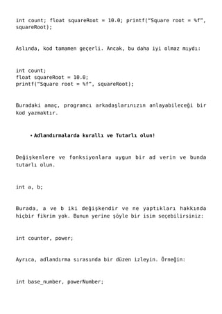 int count; float squareRoot = 10.0; printf(“Square root = %f”,
squareRoot);
Aslında, kod tamamen geçerli. Ancak, bu daha iyi olmaz mıydı:
int count;
float squareRoot = 10.0;
printf(“Square root = %f”, squareRoot);
Buradaki amaç, programcı arkadaşlarınızın anlayabileceği bir
kod yazmaktır.
Adlandırmalarda kurallı ve Tutarlı olun!
Değişkenlere ve fonksiyonlara uygun bir ad verin ve bunda
tutarlı olun.
int a, b;
Burada, a ve b iki değişkendir ve ne yaptıkları hakkında
hiçbir fikrim yok. Bunun yerine şöyle bir isim seçebilirsiniz:
int counter, power;
Ayrıca, adlandırma sırasında bir düzen izleyin. Örneğin:
int base_number, powerNumber;
 