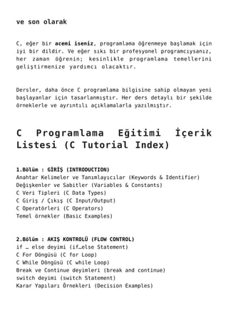 ve son olarak
C, eğer bir acemi iseniz, programlama öğrenmeye başlamak için
iyi bir dildir. Ve eğer sıkı bir profesyonel programcıysanız,
her zaman öğrenin; kesinlikle programlama temellerini
geliştirmenize yardımcı olacaktır.
Dersler, daha önce C programlama bilgisine sahip olmayan yeni
başlayanlar için tasarlanmıştır. Her ders detaylı bir şekilde
örneklerle ve ayrıntılı açıklamalarla yazılmıştır.
C Programlama Eğitimi İçerik
Listesi (C Tutorial Index)
1.Bölüm : GİRİŞ (INTRODUCTION)
Anahtar Kelimeler ve Tanımlayıcılar (Keywords & Identifier)
Değişkenler ve Sabitler (Variables & Constants)
C Veri Tipleri (C Data Types)
C Giriş / Çıkış (C Input/Output)
C Operatörleri (C Operators)
Temel örnekler (Basic Examples)
2.Bölüm : AKIŞ KONTROLÜ (FLOW CONTROL)
if … else deyimi (if…else Statement)
C For Döngüsü (C for Loop)
C While Döngüsü (C while Loop)
Break ve Continue deyimleri (break and continue)
switch deyimi (switch Statement)
Karar Yapıları Örnekleri (Decision Examples)
 