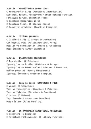 3.Bölüm : FONKSİYONLAR (FUNCTIONS)
C Fonksiyonlar Giriş (Functions Introduction)
Kullanıcı tanımlı Fonksiyonlar (User-defined Function)
Fonksiyon Türleri (Function Types)
C Yineleme (Recursion in C)
C Depolama Sınıfı (C Storage Class)
C Fonksiyon örnekleri (Function Examples)
4.Bölüm : DİZİLER (ARRAYS)
C Dizileri Giriş (C Arrays Introduction)
Çok Boyutlu Dizi (Multidimensional Array)
Diziler ve Fonksiyonlar (Arrays & Functions)
Dizi Örnekleri (Array Examples)
5.Bölüm : İŞARETÇİLER (POINTERS)
C İşaretçiler (C Pointers)
İşaretçiler ve Diziler (Pointers & Arrays)
İşaretçiler ve Fonksiyonlar (Pointers & Functions)
Bellek yönetimi (Memory Management)
İşaretçi Örnekleri (Pointer Examples)
6.Bölüm : Yapı ve dosya (STRUCTURE & FILE)
C yapısı (C Structure)
Yapı ve İşaretçiler (Structure & Pointers)
Yapı ve İşlevler (Structure & Functions)
C Unions (C Unions)
Yapı örnekleri (Structure Examples)
Dosya İşleme (Files Handling)
7.Bölüm : EK KAYNAKLAR (ADDITIONAL RESOURCES)
C örnekleri (C Examples)
C Kütüphane Fonksiyonları (C Library Function)
 